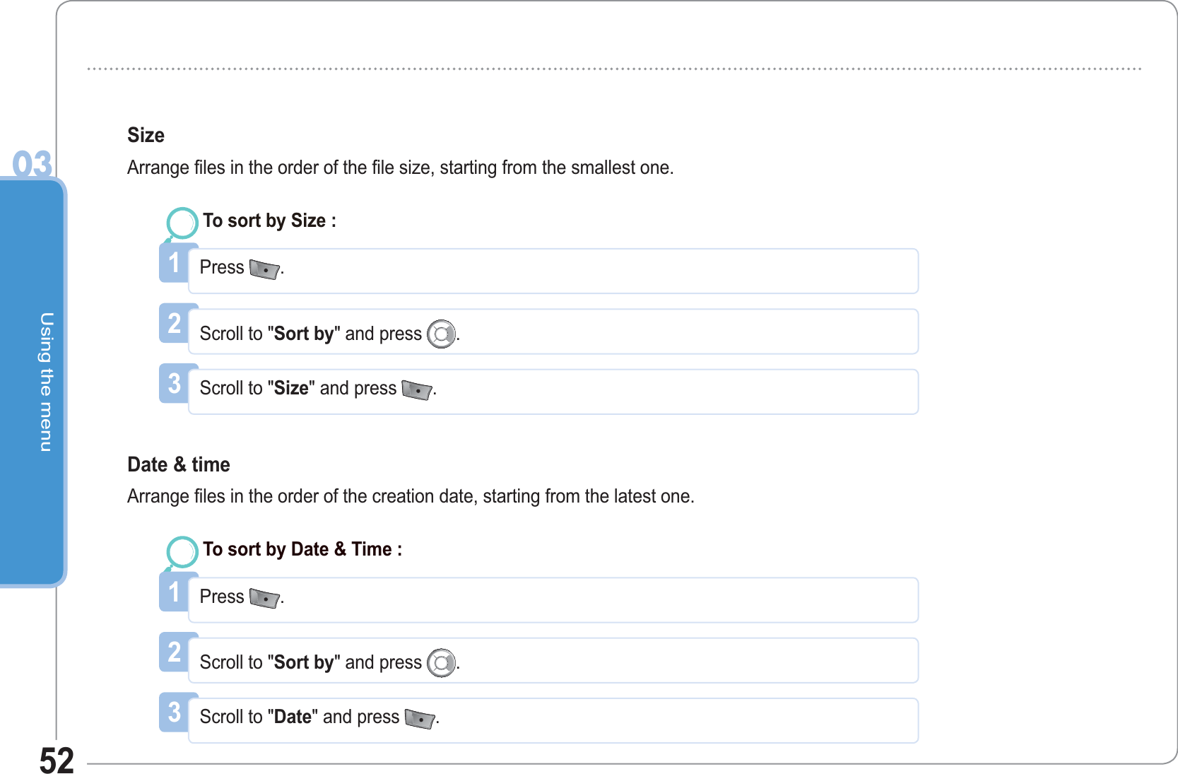 Using the menu0352Size Arrange files in the order of the file size, starting from the smallest one. 1Press  .To sort by Size : 2Scroll to &quot;Sort by&quot; and press  .3Scroll to &quot;Size&quot; and press  .Date &amp; time Arrange files in the order of the creation date, starting from the latest one. 1Press  .To sort by Date &amp; Time :2Scroll to &quot;Sort by&quot; and press  .3Scroll to &quot;Date&quot; and press  .