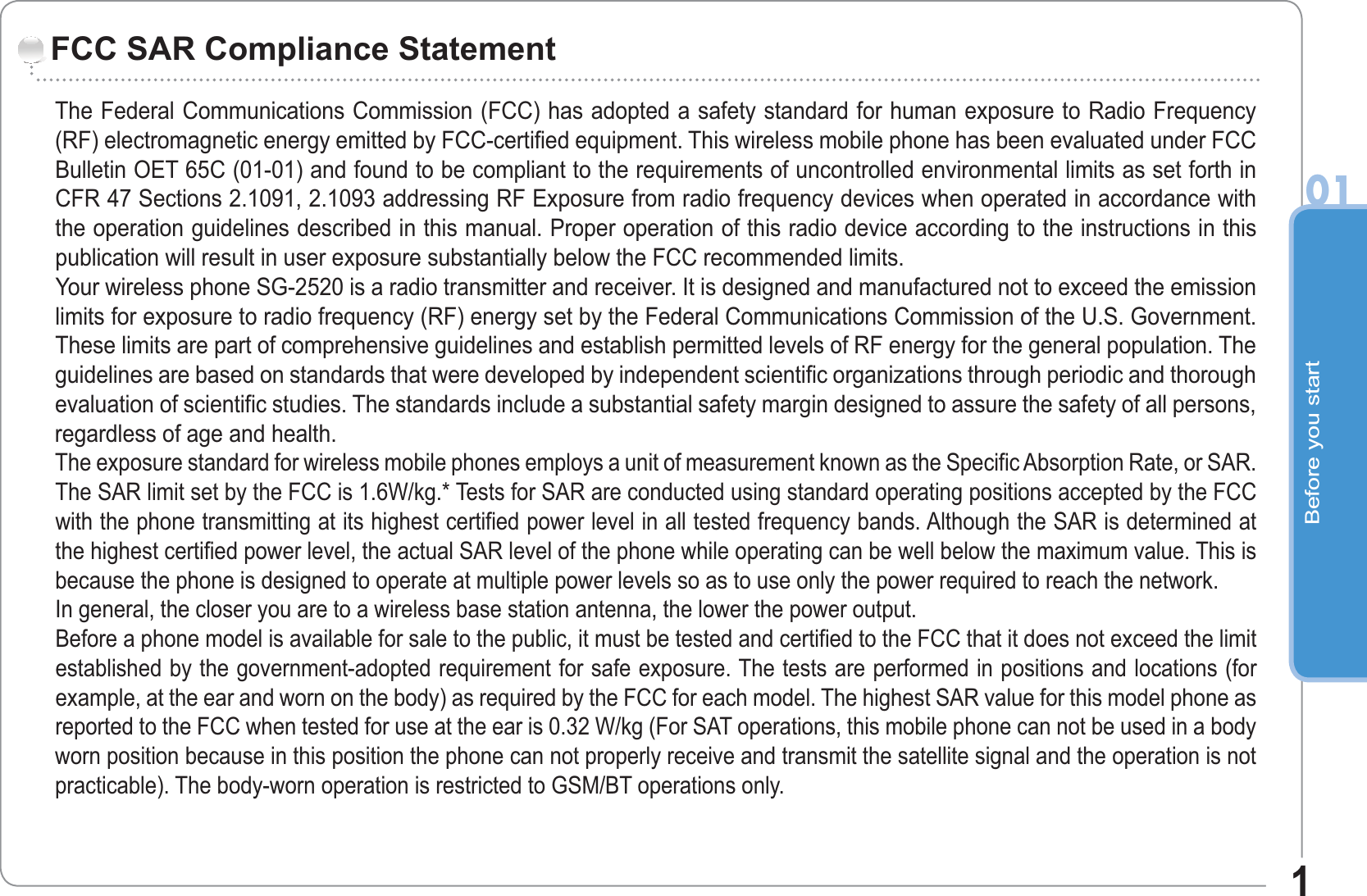 Before you start011The Federal Communications Commission (FCC) has adopted a safety standard for human exposure to Radio Frequency(RF) electromagnetic energy emitted by FCC-certified equipment. This wireless mobile phone has been evaluated under FCCBulletin OET 65C (01-01) and found to be compliant to the requirements of uncontrolled environmental limits as set forth inCFR 47 Sections 2.1091, 2.1093 addressing RF Exposure from radio frequency devices when operated in accordance withthe operation guidelines described in this manual. Proper operation of this radio device according to the instructions in thispublication will result in user exposure substantially below the FCC recommended limits.Your wireless phone SG-2520 is a radio transmitter and receiver. It is designed and manufactured not to exceed the emissionlimits for exposure to radio frequency (RF) energy set by the Federal Communications Commission of the U.S. Government.These limits are part of comprehensive guidelines and establish permitted levels of RF energy for the general population. Theguidelines are based on standards that were developed by independent scientific organizations through periodic and thoroughevaluation of scientific studies. The standards include a substantial safety margin designed to assure the safety of all persons,regardless of age and health.The exposure standard for wireless mobile phones employs a unit of measurement known as the Specific Absorption Rate, or SAR.The SAR limit set by the FCC is 1.6W/kg.* Tests for SAR are conducted using standard operating positions accepted by the FCCwith the phone transmitting at its highest certified power level in all tested frequency bands. Although the SAR is determined atthe highest certified power level, the actual SAR level of the phone while operating can be well below the maximum value. This isbecause the phone is designed to operate at multiple power levels so as to use only the power required to reach the network.In general, the closer you are to a wireless base station antenna, the lower the power output.Before a phone model is available for sale to the public, it must be tested and certified to the FCC that it does not exceed the limitestablished by the government-adopted requirement for safe exposure. The tests are performed in positions and locations (forexample, at the ear and worn on the body) as required by the FCC for each model. The highest SAR value for this model phone asreported to the FCC when tested for use at the ear is 0.32 W/kg (For SAT operations, this mobile phone can not be used in a bodyworn position because in this position the phone can not properly receive and transmit the satellite signal and the operation is notpracticable). The body-worn operation is restricted to GSM/BT operations only.FCC SAR Compliance Statement