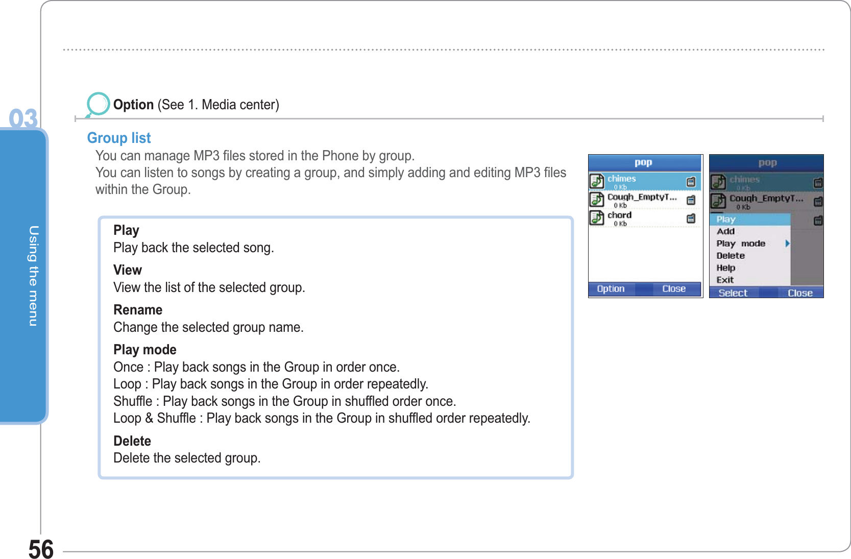 Using the menu0356Group list  You can manage MP3 files stored in the Phone by group.You can listen to songs by creating a group, and simply adding and editing MP3 files within the Group.Option (See 1. Media center)PlayPlay back the selected song. ViewView the list of the selected group. RenameChange the selected group name. Play modeOnce : Play back songs in the Group in order once.Loop : Play back songs in the Group in order repeatedly.Shuffle : Play back songs in the Group in shuffled order once.Loop &amp; Shuffle : Play back songs in the Group in shuffled order repeatedly. DeleteDelete the selected group.