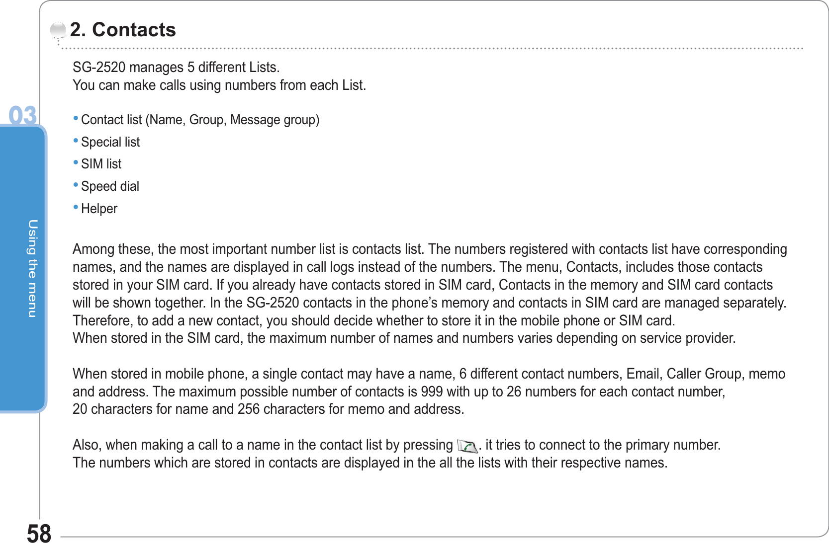 Using the menu0358SG-2520 manages 5 different Lists.You can make calls using numbers from each List.Contact list (Name, Group, Message group) Special list SIM list Speed dial Helper Among these, the most important number list is contacts list. The numbers registered with contacts list have correspondingnames, and the names are displayed in call logs instead of the numbers. The menu, Contacts, includes those contacts stored in your SIM card. If you already have contacts stored in SIM card, Contacts in the memory and SIM card contacts will be shown together. In the SG-2520 contacts in the phone’s memory and contacts in SIM card are managed separately. Therefore, to add a new contact, you should decide whether to store it in the mobile phone or SIM card. When stored in the SIM card, the maximum number of names and numbers varies depending on service provider.When stored in mobile phone, a single contact may have a name, 6 different contact numbers, Email, Caller Group, memo and address. The maximum possible number of contacts is 999 with up to 26 numbers for each contact number, 20 characters for name and 256 characters for memo and address. Also, when making a call to a name in the contact list by pressing . it tries to connect to the primary number. The numbers which are stored in contacts are displayed in the all the lists with their respective names.•••••2. Contacts 