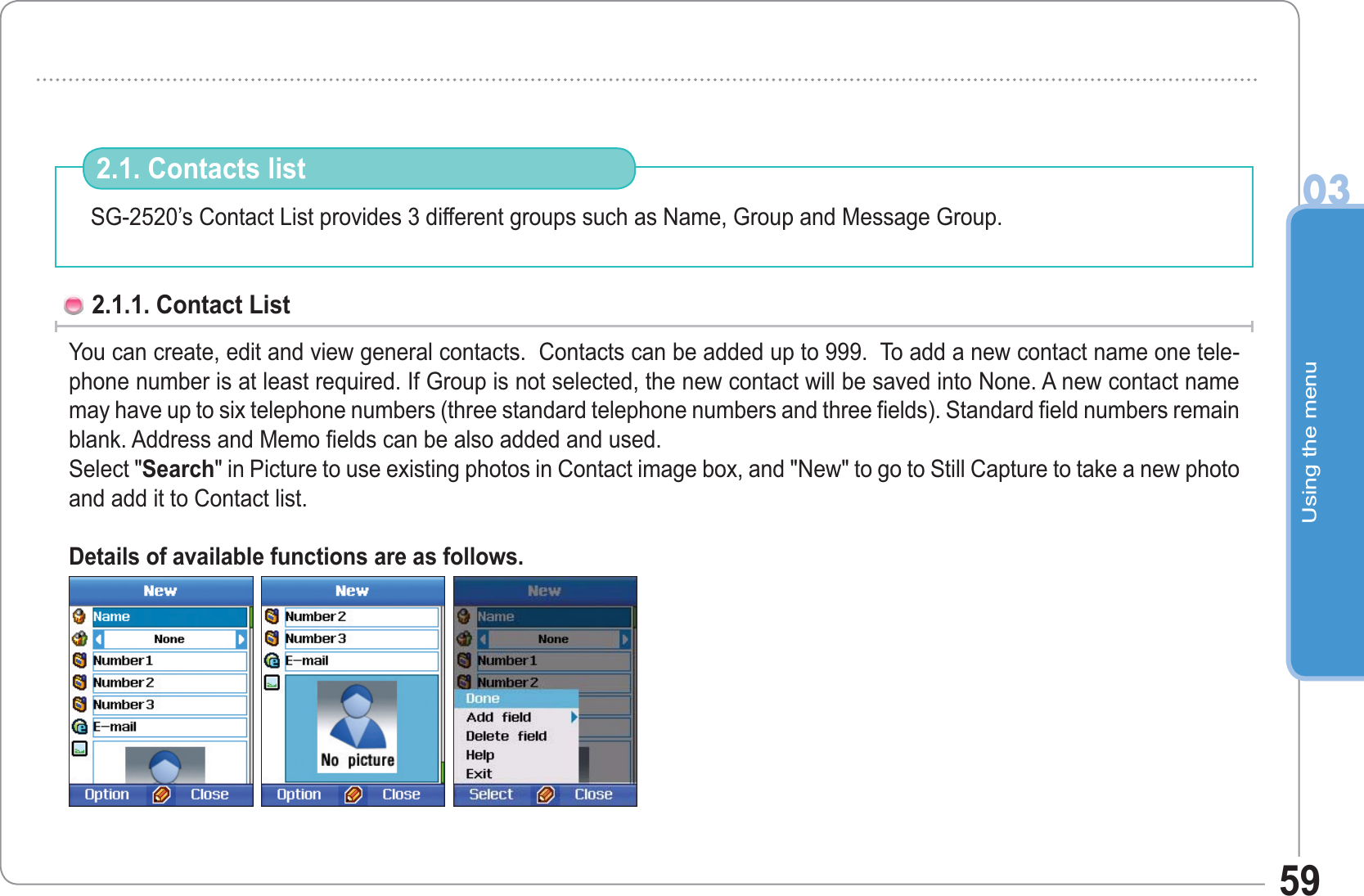 Using the menu0359SG-2520’s Contact List provides 3 different groups such as Name, Group and Message Group. 2.1. Contacts list2.1.1. Contact List You can create, edit and view general contacts.  Contacts can be added up to 999.  To add a new contact name one tele-phone number is at least required. If Group is not selected, the new contact will be saved into None. A new contact name may have up to six telephone numbers (three standard telephone numbers and three fields). Standard field numbers remain blank. Address and Memo fields can be also added and used.Select &quot;Search&quot; in Picture to use existing photos in Contact image box, and &quot;New&quot; to go to Still Capture to take a new photo and add it to Contact list.Details of available functions are as follows.