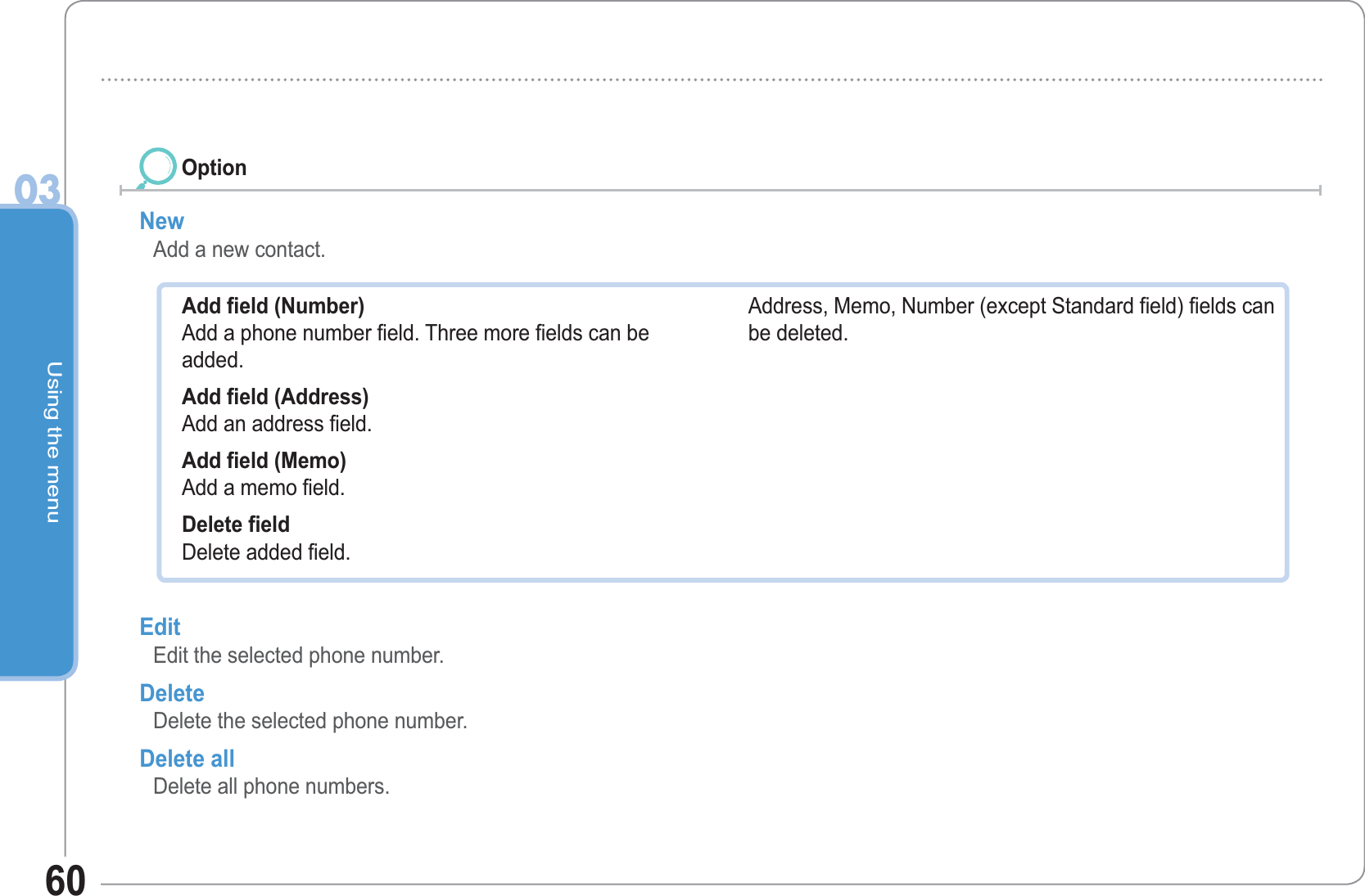 Using the menu0360New  Add a new contact. OptionAdd field (Number) Add a phone number field. Three more fields can be added. Add field (Address) Add an address field.Add field (Memo)   Add a memo field. Delete field Delete added field. Address, Memo, Number (except Standard field) fields can be deleted.Edit Edit the selected phone number. Delete Delete the selected phone number. Delete all Delete all phone numbers. 