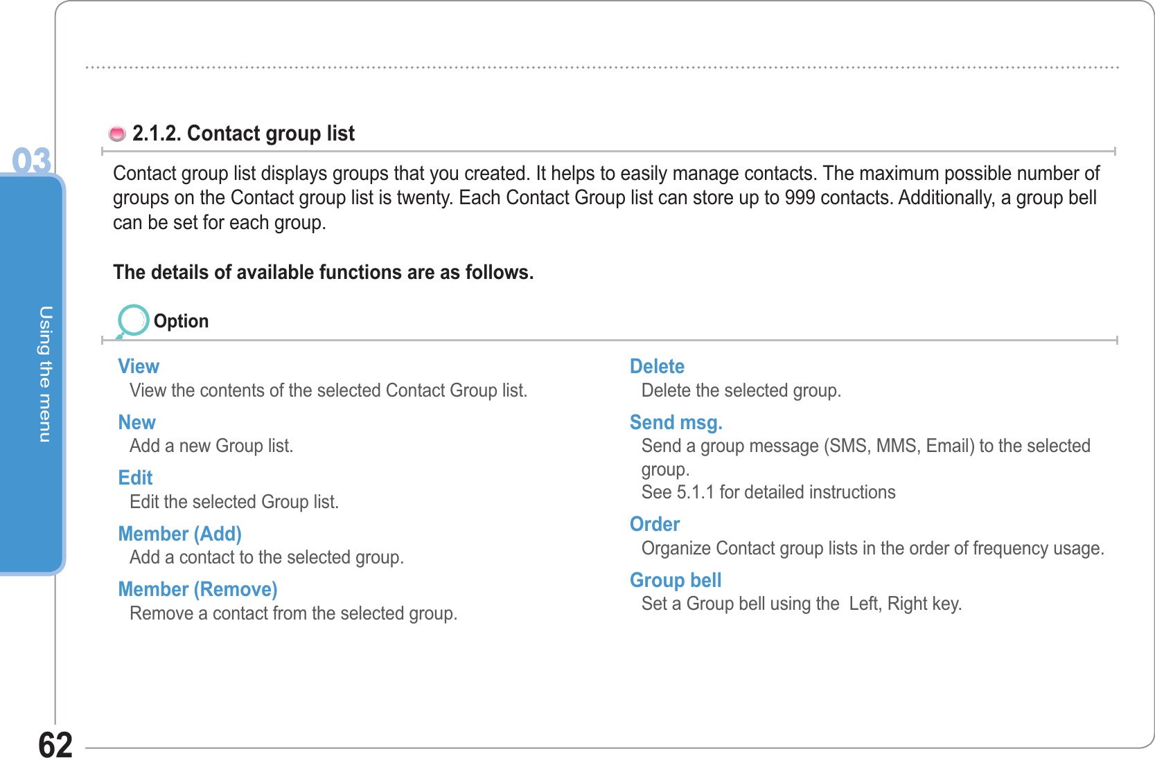 Using the menu03622.1.2. Contact group list Contact group list displays groups that you created. It helps to easily manage contacts. The maximum possible number of groups on the Contact group list is twenty. Each Contact Group list can store up to 999 contacts. Additionally, a group bell can be set for each group.The details of available functions are as follows. View View the contents of the selected Contact Group list. New Add a new Group list. Edit Edit the selected Group list. Member (Add) Add a contact to the selected group. Member (Remove) Remove a contact from the selected group. Delete Delete the selected group. Send msg. Send a group message (SMS, MMS, Email) to the selected group. See 5.1.1 for detailed instructions Order Organize Contact group lists in the order of frequency usage. Group bell Set a Group bell using the  Left, Right key. Option