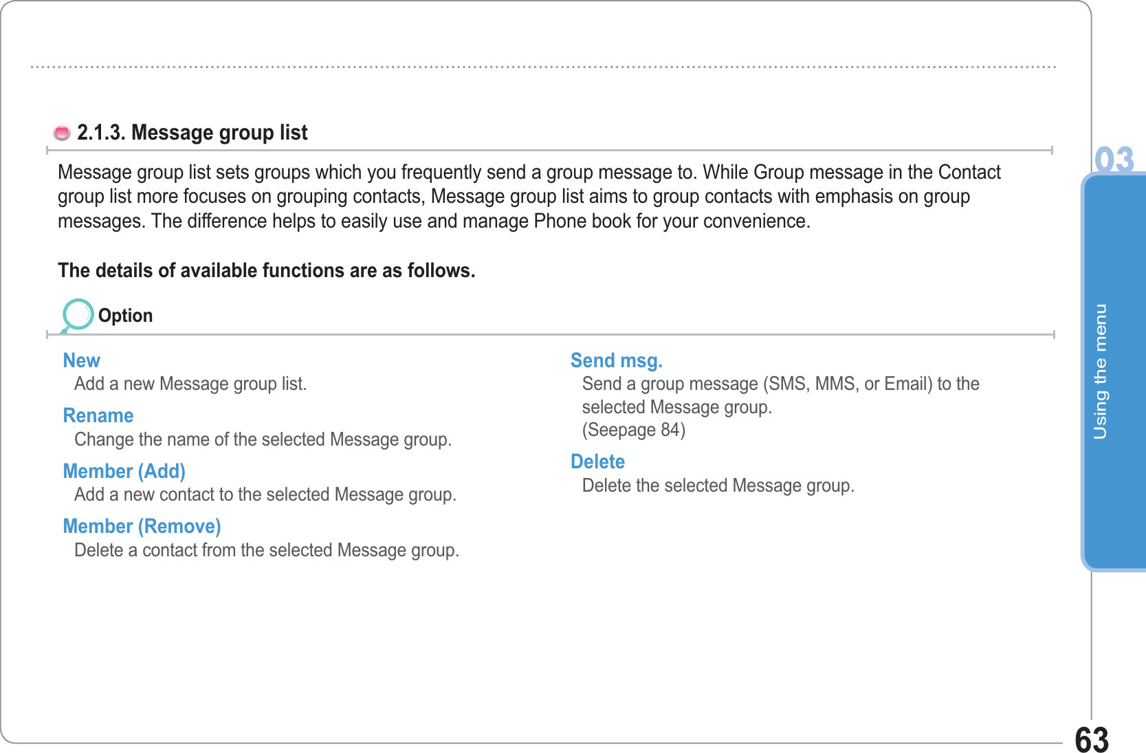 Using the menu03632.1.3. Message group list Message group list sets groups which you frequently send a group message to. While Group message in the Contact group list more focuses on grouping contacts, Message group list aims to group contacts with emphasis on groupmessages. The difference helps to easily use and manage Phone book for your convenience.The details of available functions are as follows. New Add a new Message group list. Rename Change the name of the selected Message group. Member (Add) Add a new contact to the selected Message group. Member (Remove) Delete a contact from the selected Message group. Send msg. Send a group message (SMS, MMS, or Email) to the selected Message group. (Seepage 84) Delete Delete the selected Message group. Option