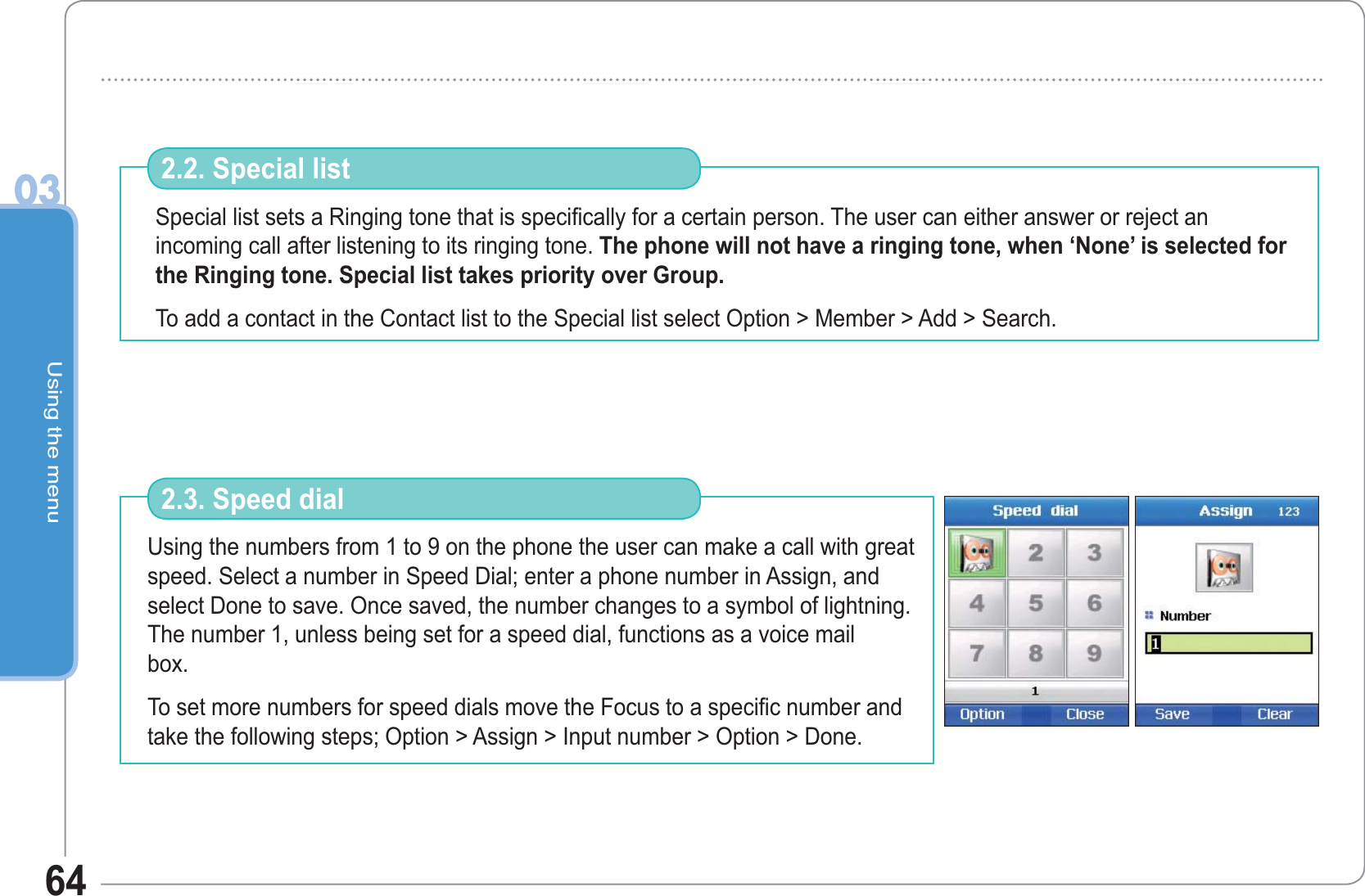 Using the menu0364Special list sets a Ringing tone that is specifically for a certain person. The user can either answer or reject an incoming call after listening to its ringing tone. The phone will not have a ringing tone, when ‘None’ is selected for the Ringing tone. Special list takes priority over Group.To add a contact in the Contact list to the Special list select Option &gt; Member &gt; Add &gt; Search.2.2. Special list Using the numbers from 1 to 9 on the phone the user can make a call with great speed. Select a number in Speed Dial; enter a phone number in Assign, and select Done to save. Once saved, the number changes to a symbol of lightning. The number 1, unless being set for a speed dial, functions as a voice mail box.                                                       To set more numbers for speed dials move the Focus to a specific number and take the following steps; Option &gt; Assign &gt; Input number &gt; Option &gt; Done. 2.3. Speed dial