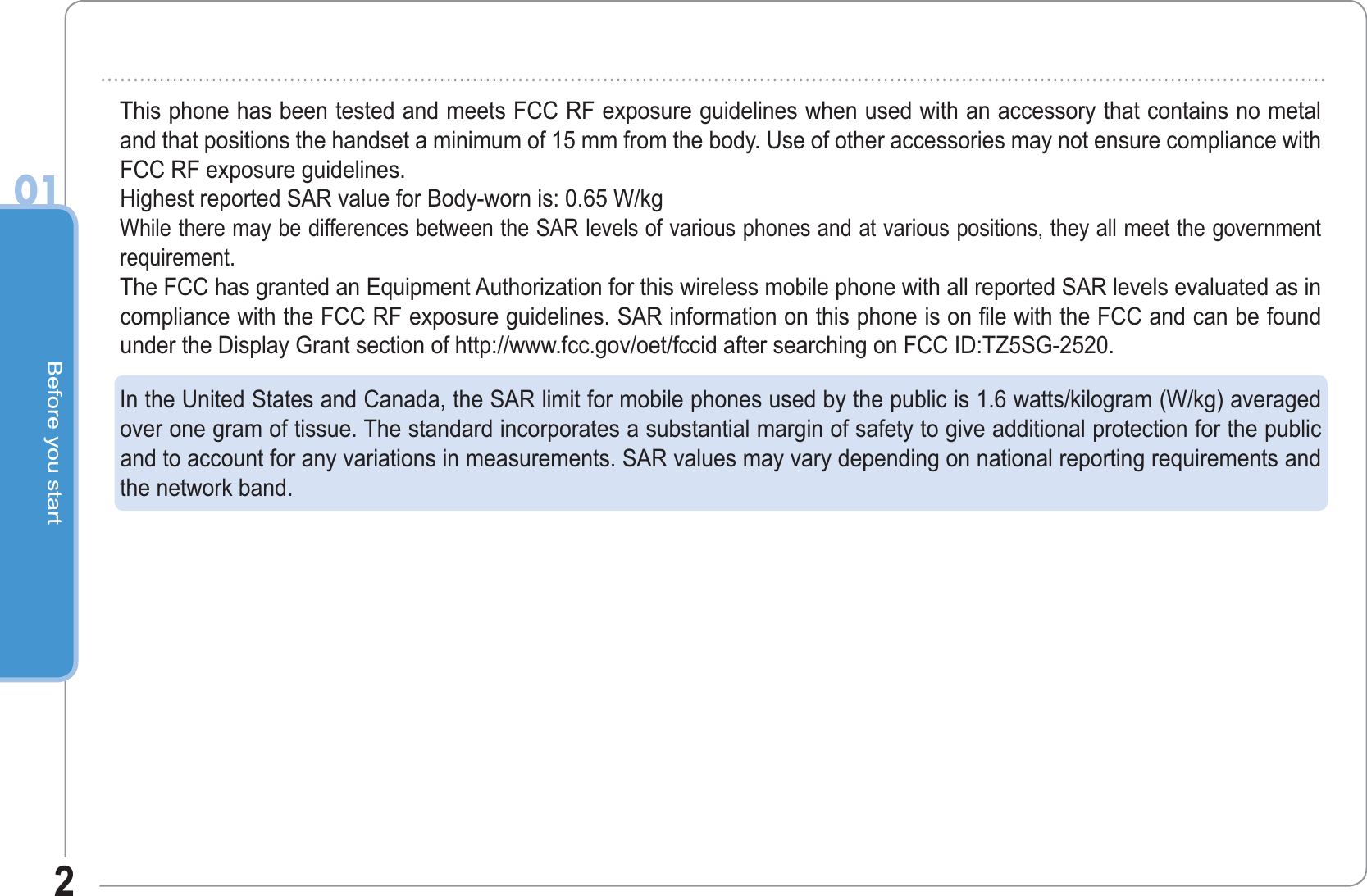 Before you start201This phone has been tested and meets FCC RF exposure guidelines when used with an accessory that contains no metaland that positions the handset a minimum of 15 mm from the body. Use of other accessories may not ensure compliance withFCC RF exposure guidelines.Highest reported SAR value for Body-worn is: 0.65 W/kgWhile there may be differences between the SAR levels of various phones and at various positions, they all meet the governmentrequirement.The FCC has granted an Equipment Authorization for this wireless mobile phone with all reported SAR levels evaluated as incompliance with the FCC RF exposure guidelines. SAR information on this phone is on file with the FCC and can be foundunder the Display Grant section of http://www.fcc.gov/oet/fccid after searching on FCC ID:TZ5SG-2520.In the United States and Canada, the SAR limit for mobile phones used by the public is 1.6 watts/kilogram (W/kg) averagedover one gram of tissue. The standard incorporates a substantial margin of safety to give additional protection for the publicand to account for any variations in measurements. SAR values may vary depending on national reporting requirements andthe network band.