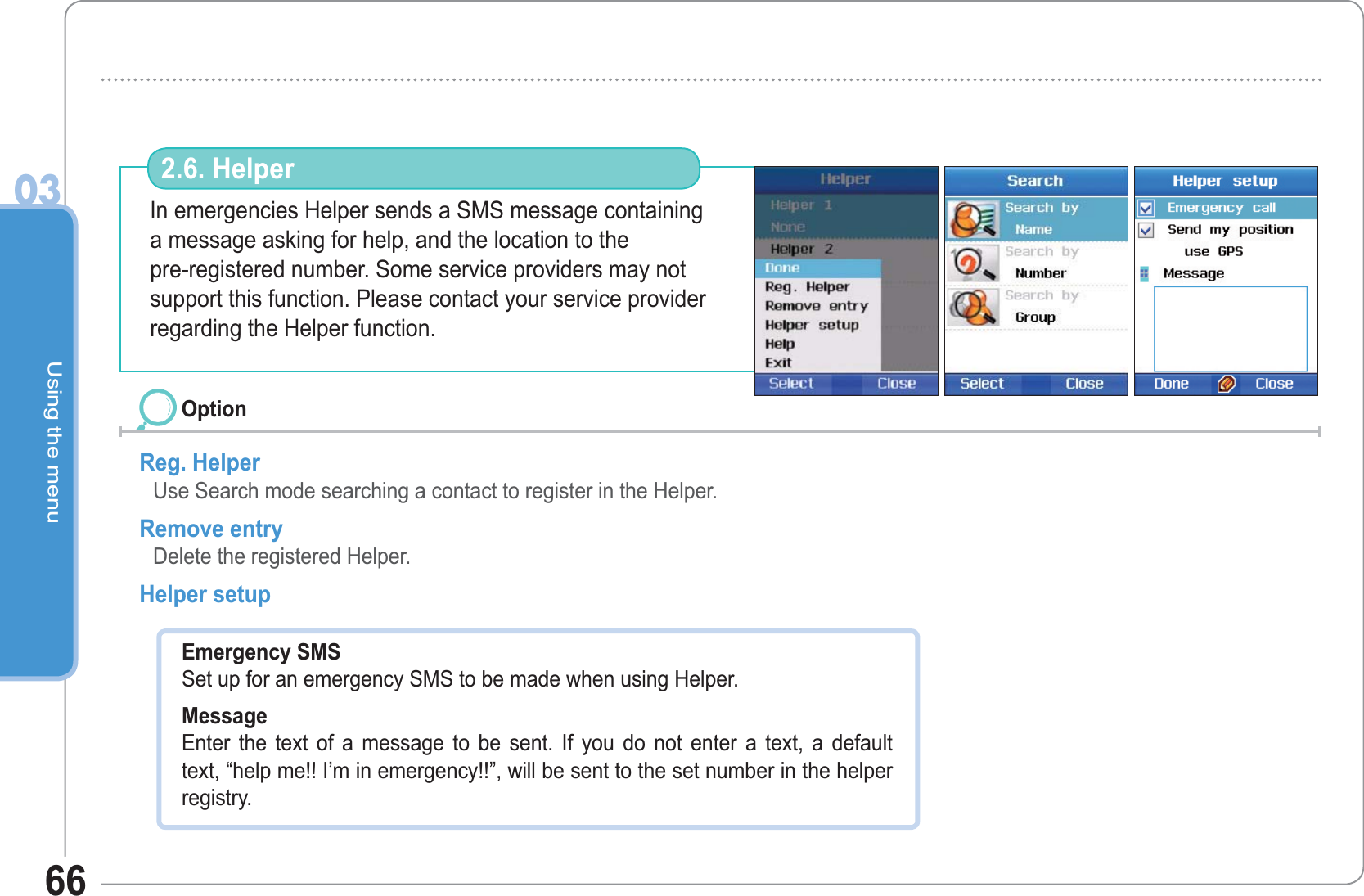 Using the menu0366In emergencies Helper sends a SMS message containinga message asking for help, and the location to thepre-registered number. Some service providers may not support this function. Please contact your service provider regarding the Helper function.2.6. HelperReg. Helper Use Search mode searching a contact to register in the Helper. Remove entry Delete the registered Helper. Helper setupOptionEmergency SMS Set up for an emergency SMS to be made when using Helper. Message Enter the text of a message to be sent. If you do not enter a text, a default text, “help me!! I’m in emergency!!”, will be sent to the set number in the helper registry. 