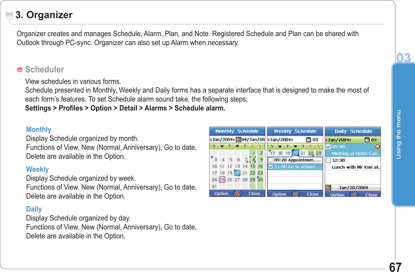 Using the menu0367Organizer creates and manages Schedule, Alarm, Plan, and Note. Registered Schedule and Plan can be shared withOutlook through PC-sync. Organizer can also set up Alarm when necessary. 3. OrganizerView schedules in various forms.Schedule presented in Monthly, Weekly and Daily forms has a separate interface that is designed to make the most of each form’s features. To set Schedule alarm sound take, the following steps;Settings &gt; Profiles &gt; Option &gt; Detail &gt; Alarms &gt; Schedule alarm.SchedulerMonthly Display Schedule organized by month.Functions of View, New (Normal, Anniversary), Go to date, Delete are available in the Option.WeeklyDisplay Schedule organized by week.Functions of View, New (Normal, Anniversary), Go to date, Delete are available in the Option. Daily Display Schedule organized by day.Functions of View, New (Normal, Anniversary), Go to date, Delete are available in the Option.