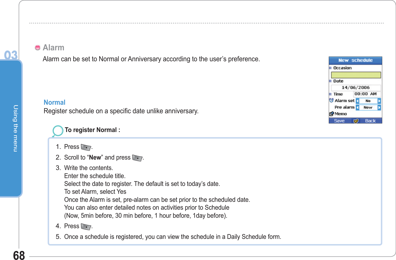 Using the menu0368Alarm can be set to Normal or Anniversary according to the user’s preference.AlarmNormal Register schedule on a specific date unlike anniversary.To register Normal :Press  .Scroll to “New” and press  .Write the contents.Enter the schedule title.Select the date to register. The default is set to today’s date.To set Alarm, select YesOnce the Alarm is set, pre-alarm can be set prior to the scheduled date.You can also enter detailed notes on activities prior to Schedule(Now, 5min before, 30 min before, 1 hour before, 1day before).Press  .Once a schedule is registered, you can view the schedule in a Daily Schedule form.1.2.3.4.5.