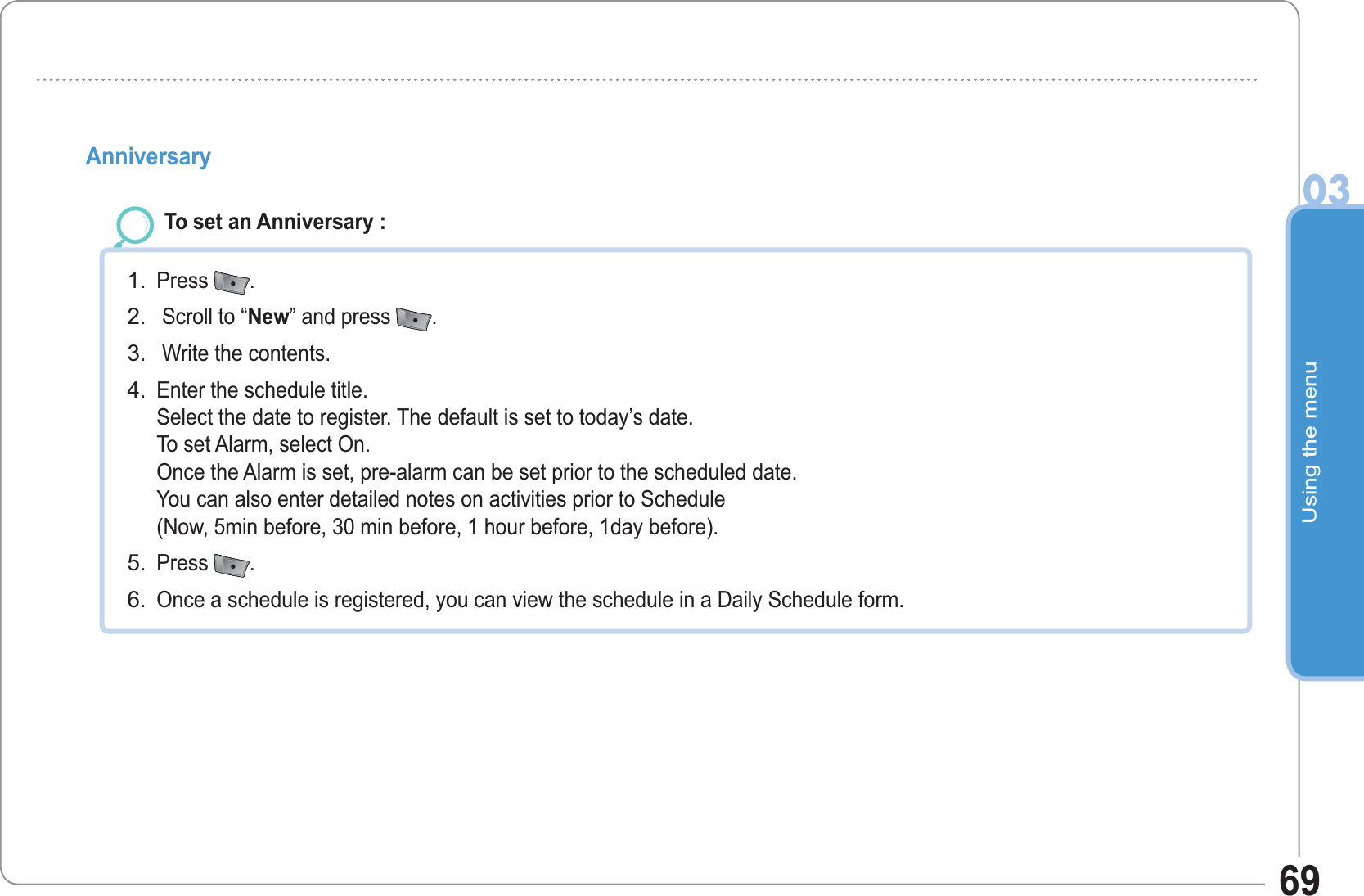Using the menu0369Anniversary  To set an Anniversary :Press  . Scroll to “New” and press  . Write the contents.Enter the schedule title.Select the date to register. The default is set to today’s date. To set Alarm, select On. Once the Alarm is set, pre-alarm can be set prior to the scheduled date. You can also enter detailed notes on activities prior to Schedule(Now, 5min before, 30 min before, 1 hour before, 1day before).Press  .Once a schedule is registered, you can view the schedule in a Daily Schedule form.1.2.3.4.5.6.