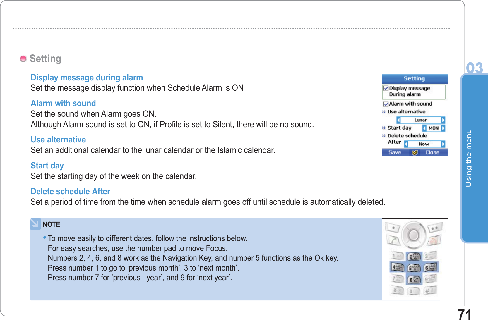 Using the menu0371SettingDisplay message during alarm Set the message display function when Schedule Alarm is ONAlarm with sound Set the sound when Alarm goes ON.Although Alarm sound is set to ON, if Profile is set to Silent, there will be no sound.Use alternative Set an additional calendar to the lunar calendar or the Islamic calendar. Start day Set the starting day of the week on the calendar. Delete schedule After Set a period of time from the time when schedule alarm goes off until schedule is automatically deleted.NOTETo move easily to different dates, follow the instructions below. For easy searches, use the number pad to move Focus. Numbers 2, 4, 6, and 8 work as the Navigation Key, and number 5 functions as the Ok key.Press number 1 to go to ‘previous month’, 3 to ‘next month’.Press number 7 for ‘previous   year’, and 9 for ‘next year’.•