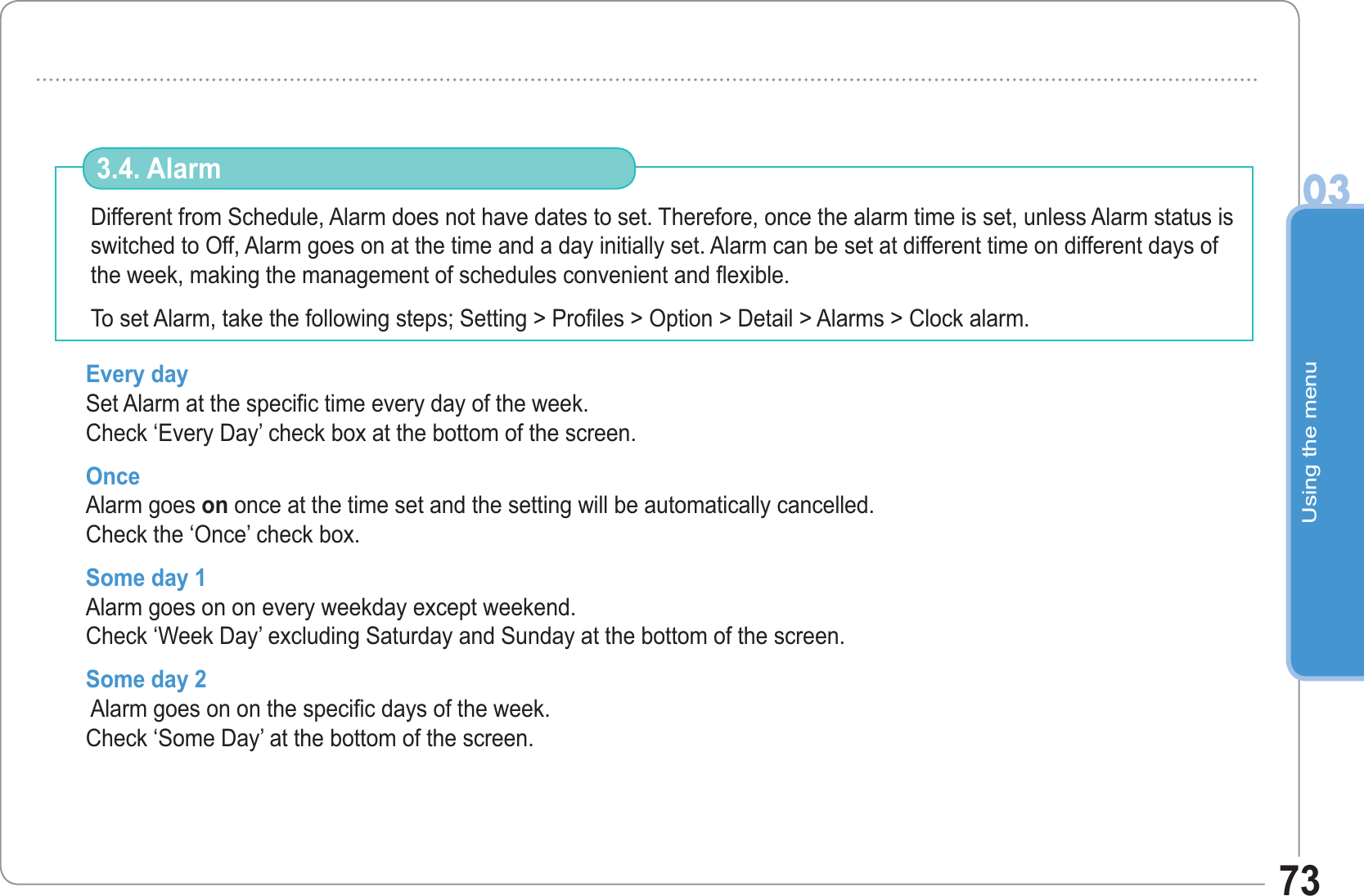 Using the menu0373Different from Schedule, Alarm does not have dates to set. Therefore, once the alarm time is set, unless Alarm status is switched to Off, Alarm goes on at the time and a day initially set. Alarm can be set at different time on different days of the week, making the management of schedules convenient and flexible.                  To set Alarm, take the following steps; Setting &gt; Profiles &gt; Option &gt; Detail &gt; Alarms &gt; Clock alarm. 3.4. AlarmEvery day Set Alarm at the specific time every day of the week.Check ‘Every Day’ check box at the bottom of the screen. OnceAlarm goes on once at the time set and the setting will be automatically cancelled.Check the ‘Once’ check box.Some day 1 Alarm goes on on every weekday except weekend.Check ‘Week Day’ excluding Saturday and Sunday at the bottom of the screen.Some day 2   Alarm goes on on the specific days of the week.Check ‘Some Day’ at the bottom of the screen.