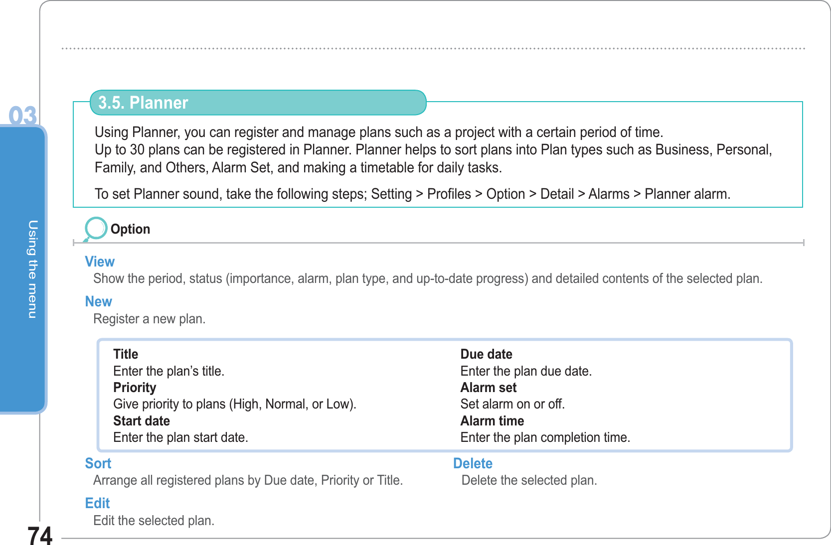 Using the menu0374Using Planner, you can register and manage plans such as a project with a certain period of time.Up to 30 plans can be registered in Planner. Planner helps to sort plans into Plan types such as Business, Personal, Family, and Others, Alarm Set, and making a timetable for daily tasks. To set Planner sound, take the following steps; Setting &gt; Profiles &gt; Option &gt; Detail &gt; Alarms &gt; Planner alarm.3.5. PlannerView Show the period, status (importance, alarm, plan type, and up-to-date progress) and detailed contents of the selected plan.New Register a new plan.OptionTitleEnter the plan’s title. PriorityGive priority to plans (High, Normal, or Low). Start dateEnter the plan start date. Due dateEnter the plan due date. Alarm setSet alarm on or off.Alarm timeEnter the plan completion time. Sort Arrange all registered plans by Due date, Priority or Title. Edit Edit the selected plan.Delete Delete the selected plan. 