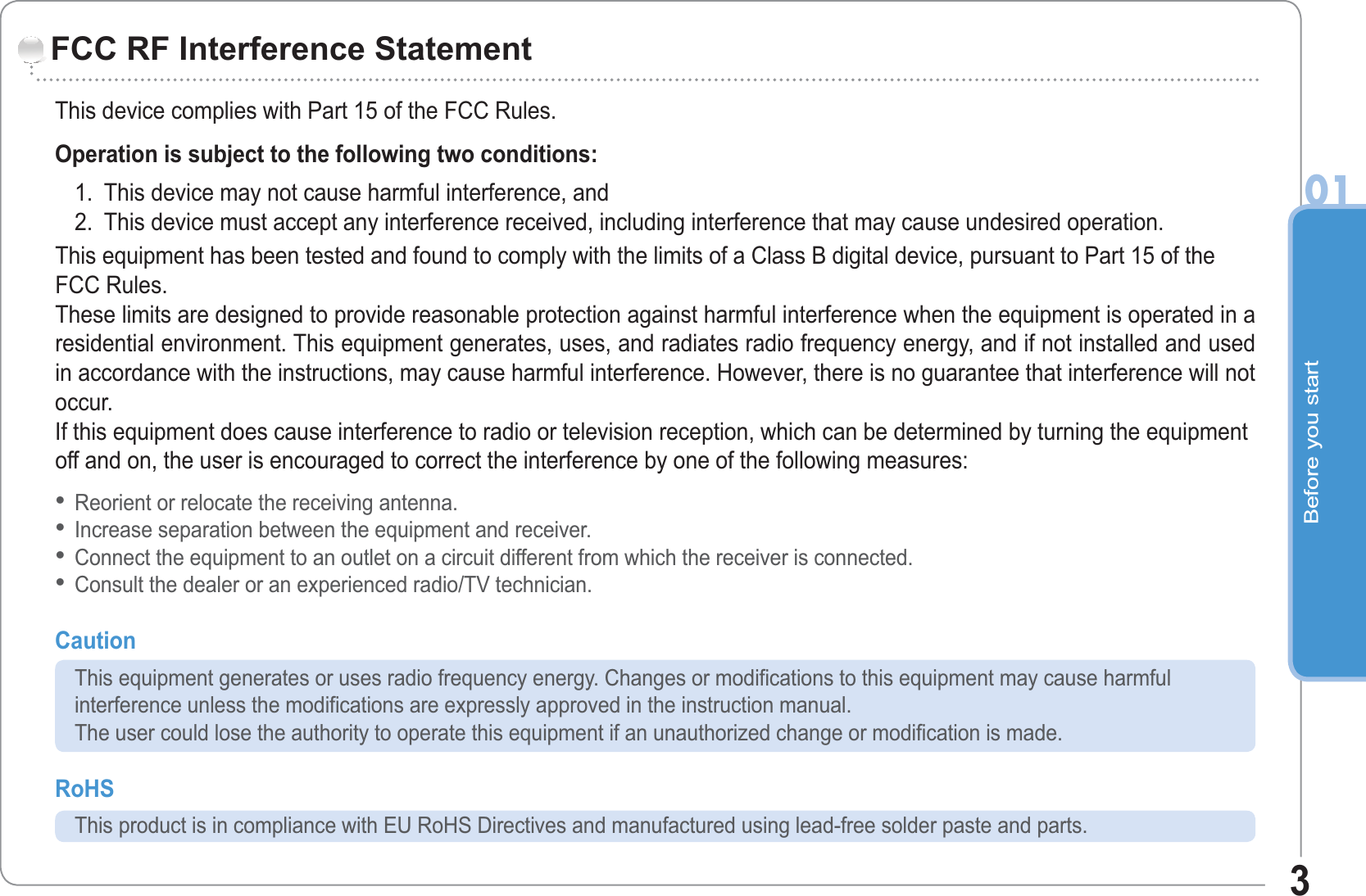Before you start013This device complies with Part 15 of the FCC Rules.Operation is subject to the following two conditions: 1. This device may not cause harmful interference, and 2. This device must accept any interference received, including interference that may cause undesired operation.This equipment has been tested and found to comply with the limits of a Class B digital device, pursuant to Part 15 of theFCC Rules.These limits are designed to provide reasonable protection against harmful interference when the equipment is operated in aresidential environment. This equipment generates, uses, and radiates radio frequency energy, and if not installed and usedin accordance with the instructions, may cause harmful interference. However, there is no guarantee that interference will notoccur.If this equipment does cause interference to radio or television reception, which can be determined by turning the equipmentoff and on, the user is encouraged to correct the interference by one of the following measures:Reorient or relocate the receiving antenna.Increase separation between the equipment and receiver.Connect the equipment to an outlet on a circuit different from which the receiver is connected.Consult the dealer or an experienced radio/TV technician.Caution This equipment generates or uses radio frequency energy. Changes or modifications to this equipment may cause harmful interference unless the modifications are expressly approved in the instruction manual. The user could lose the authority to operate this equipment if an unauthorized change or modification is made.RoHS This product is in compliance with EU RoHS Directives and manufactured using lead-free solder paste and parts.••••FCC RF Interference Statement