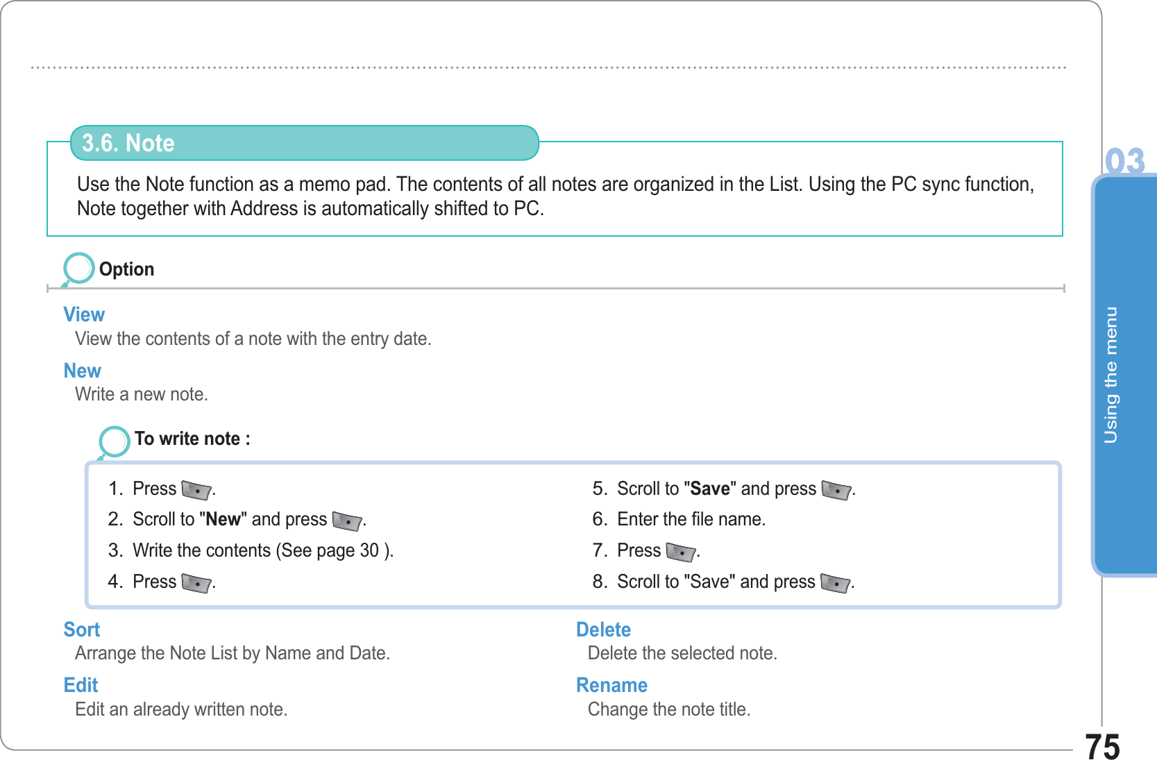 Using the menu0375Use the Note function as a memo pad. The contents of all notes are organized in the List. Using the PC sync function, Note together with Address is automatically shifted to PC.3.6. Note View View the contents of a note with the entry date.New Write a new note. OptionTo write note : Press  .Scroll to &quot;New&quot; and press  .Write the contents (See page 30 ). Press  .1.2.3.4.Scroll to &quot;Save&quot; and press  .Enter the file name. Press  .Scroll to &quot;Save&quot; and press  .5.6.7.8.Sort Arrange the Note List by Name and Date. Edit Edit an already written note. Delete Delete the selected note. Rename Change the note title.  
