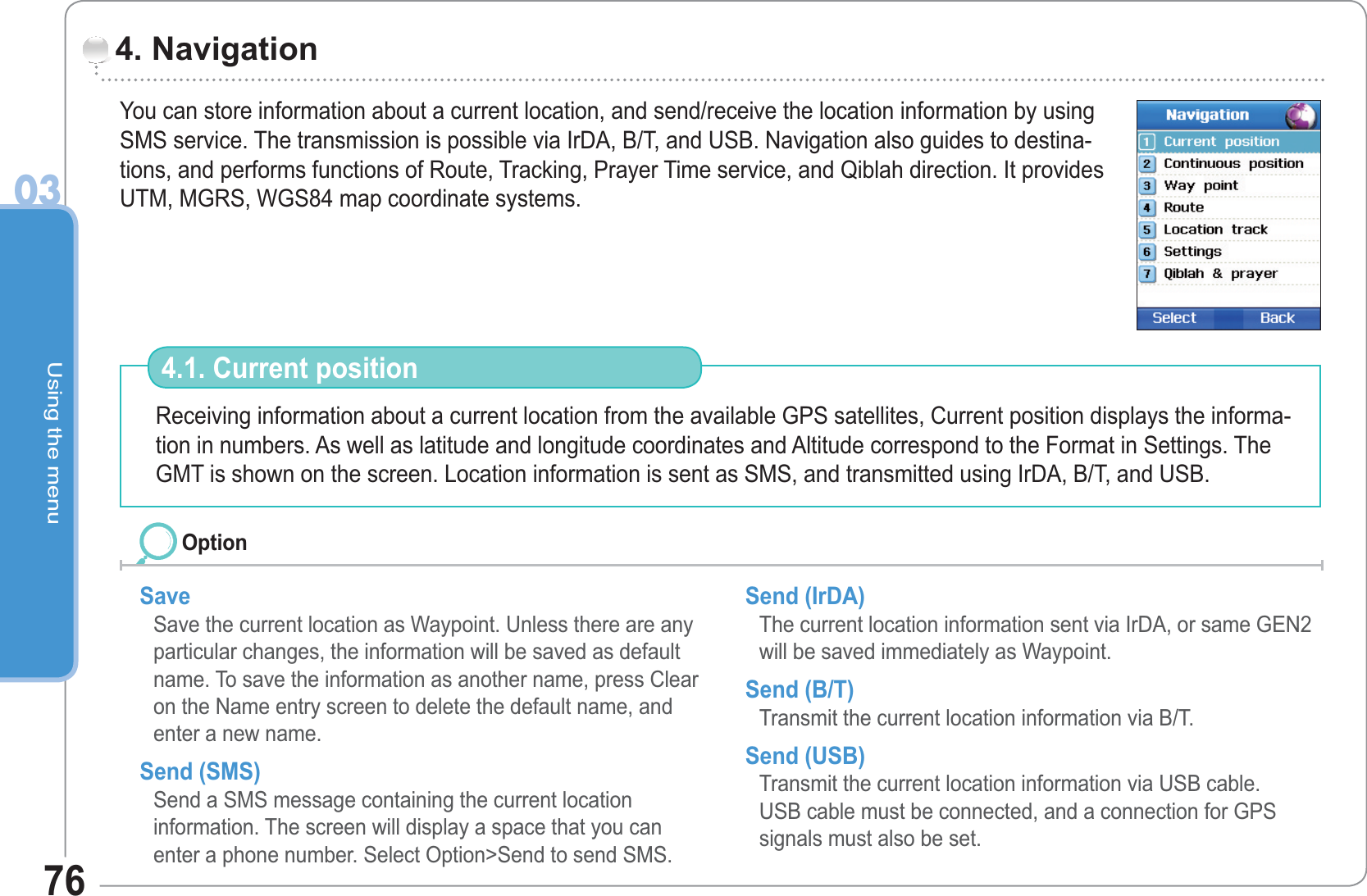 Using the menu0376You can store information about a current location, and send/receive the location information by using SMS service. The transmission is possible via IrDA, B/T, and USB. Navigation also guides to destina-tions, and performs functions of Route, Tracking, Prayer Time service, and Qiblah direction. It provides UTM, MGRS, WGS84 map coordinate systems. 4. Navigation Receiving information about a current location from the available GPS satellites, Current position displays the informa-tion in numbers. As well as latitude and longitude coordinates and Altitude correspond to the Format in Settings. The GMT is shown on the screen. Location information is sent as SMS, and transmitted using IrDA, B/T, and USB.4.1. Current position Save  Save the current location as Waypoint. Unless there are any particular changes, the information will be saved as default name. To save the information as another name, press Clear on the Name entry screen to delete the default name, and enter a new name. Send (SMS)       Send a SMS message containing the current locationinformation. The screen will display a space that you can enter a phone number. Select Option&gt;Send to send SMS.Send (IrDA)       The current location information sent via IrDA, or same GEN2 will be saved immediately as Waypoint. Send (B/T)        Transmit the current location information via B/T. Send (USB)       Transmit the current location information via USB cable.USB cable must be connected, and a connection for GPS signals must also be set.Option