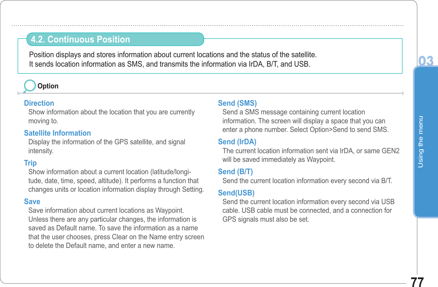Using the menu0377Position displays and stores information about current locations and the status of the satellite.It sends location information as SMS, and transmits the information via IrDA, B/T, and USB. 4.2. Continuous Position Direction        Show information about the location that you are currently moving to. Satellite InformationDisplay the information of the GPS satellite, and signal intensity. Trip   Show information about a current location (latitude/longi-tude, date, time, speed, altitude). It performs a function that changes units or location information display through Setting.Save  Save information about current locations as Waypoint. Unless there are any particular changes, the information is saved as Default name. To save the information as a name that the user chooses, press Clear on the Name entry screen to delete the Default name, and enter a new name. Send (SMS)       Send a SMS message containing current location information. The screen will display a space that you can enter a phone number. Select Option&gt;Send to send SMS.Send (IrDA)       The current location information sent via IrDA, or same GEN2 will be saved immediately as Waypoint. Send (B/T)        Send the current location information every second via B/T. Send(USB)       Send the current location information every second via USB cable. USB cable must be connected, and a connection for GPS signals must also be set.Option