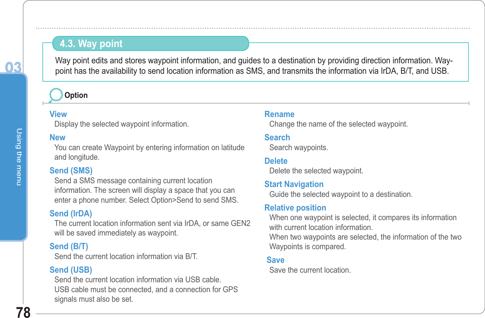 Using the menu0378Way point edits and stores waypoint information, and guides to a destination by providing direction information. Way-point has the availability to send location information as SMS, and transmits the information via IrDA, B/T, and USB.  4.3. Way point  View Display the selected waypoint information. NewYou can create Waypoint by entering information on latitude and longitude. Send (SMS) Send a SMS message containing current locationinformation. The screen will display a space that you can enter a phone number. Select Option&gt;Send to send SMS. Send (IrDA) The current location information sent via IrDA, or same GEN2 will be saved immediately as waypoint. Send (B/T)Send the current location information via B/T. Send (USB) Send the current location information via USB cable. USB cable must be connected, and a connection for GPS signals must also be set.Rename Change the name of the selected waypoint. Search Search waypoints. Delete Delete the selected waypoint. Start Navigation Guide the selected waypoint to a destination. Relative position When one waypoint is selected, it compares its information with current location information.When two waypoints are selected, the information of the two Waypoints is compared.  Save Save the current location.Option