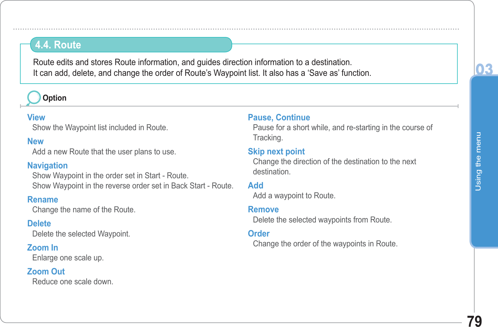 Using the menu0379Route edits and stores Route information, and guides direction information to a destination.It can add, delete, and change the order of Route’s Waypoint list. It also has a ‘Save as’ function.4.4. Route View Show the Waypoint list included in Route. NewAdd a new Route that the user plans to use. Navigation Show Waypoint in the order set in Start - Route. Show Waypoint in the reverse order set in Back Start - Route. Rename  Change the name of the Route. Delete  Delete the selected Waypoint. Zoom In Enlarge one scale up. Zoom Out Reduce one scale down. Pause, Continue Pause for a short while, and re-starting in the course of Tracking. Skip next point Change the direction of the destination to the nextdestination. Add Add a waypoint to Route. Remove Delete the selected waypoints from Route. Order Change the order of the waypoints in Route. Option