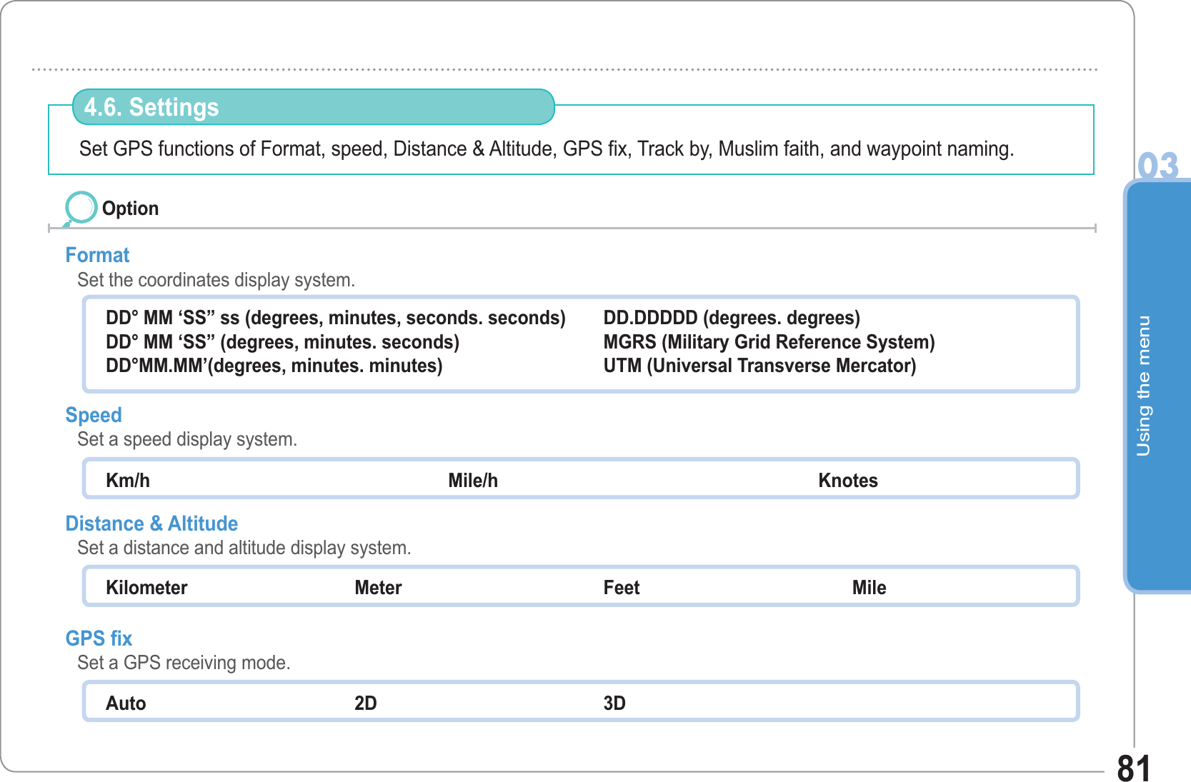 Using the menu0381Set GPS functions of Format, speed, Distance &amp; Altitude, GPS fix, Track by, Muslim faith, and waypoint naming. 4.6. Settings Format   Set the coordinates display system. Speed   Set a speed display system. Distance &amp; Altitude    Set a distance and altitude display system. GPS fixSet a GPS receiving mode. OptionDD° MM ‘SS” ss (degrees, minutes, seconds. seconds) DD° MM ‘SS” (degrees, minutes. seconds) DD°MM.MM’(degrees, minutes. minutes) DD.DDDDD (degrees. degrees) MGRS (Military Grid Reference System) UTM (Universal Transverse Mercator) Km/h                                                             Mile/h                                             Knotes Kilometer Meter  Feet  Mile Auto   2D 3D 