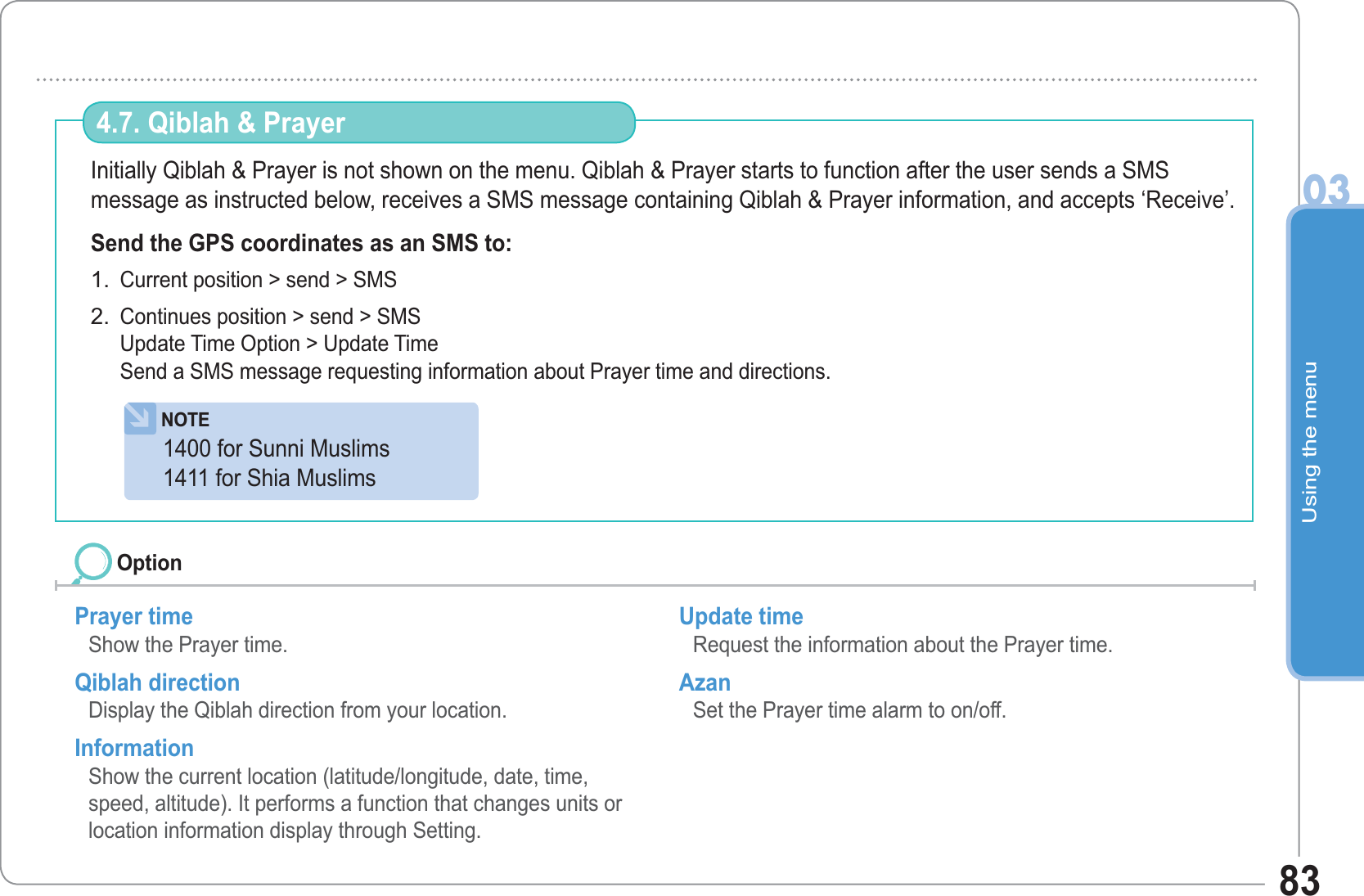 Using the menu0383Initially Qiblah &amp; Prayer is not shown on the menu. Qiblah &amp; Prayer starts to function after the user sends a SMSmessage as instructed below, receives a SMS message containing Qiblah &amp; Prayer information, and accepts ‘Receive’.Send the GPS coordinates as an SMS to: Current position &gt; send &gt; SMSContinues position &gt; send &gt; SMSUpdate Time Option &gt; Update TimeSend a SMS message requesting information about Prayer time and directions.1.2.4.7. Qiblah &amp; Prayer Prayer time Show the Prayer time. Qiblah direction Display the Qiblah direction from your location.  Information Show the current location (latitude/longitude, date, time, speed, altitude). It performs a function that changes units or location information display through Setting.Update time Request the information about the Prayer time. Azan  Set the Prayer time alarm to on/off. OptionNOTE1400 for Sunni Muslims1411 for Shia Muslims 