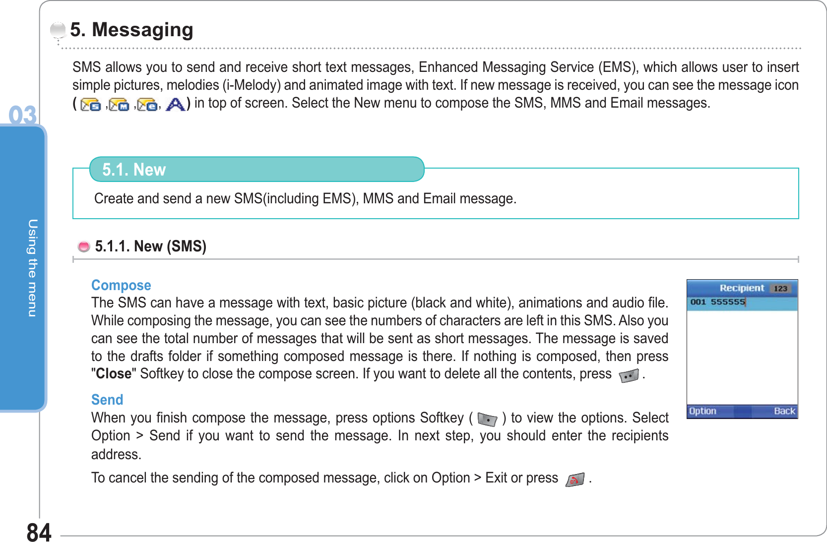 Using the menu0384SMS allows you to send and receive short text messages, Enhanced Messaging Service (EMS), which allows user to insert simple pictures, melodies (i-Melody) and animated image with text. If new message is received, you can see the message icon ( ,  , ,  ) in top of screen. Select the New menu to compose the SMS, MMS and Email messages. 5. Messaging Create and send a new SMS(including EMS), MMS and Email message. 5.1. New 5.1.1. New (SMS) Compose The SMS can have a message with text, basic picture (black and white), animations and audio file.While composing the message, you can see the numbers of characters are left in this SMS. Also you can see the total number of messages that will be sent as short messages. The message is saved to the drafts folder if something composed message is there. If nothing is composed, then press &quot;Close&quot; Softkey to close the compose screen. If you want to delete all the contents, press  .SendWhen you finish compose the message, press options Softkey ( ) to view the options. Select Option &gt; Send if you want to send the message. In next step, you should enter the recipients address. To cancel the sending of the composed message, click on Option &gt; Exit or press  .