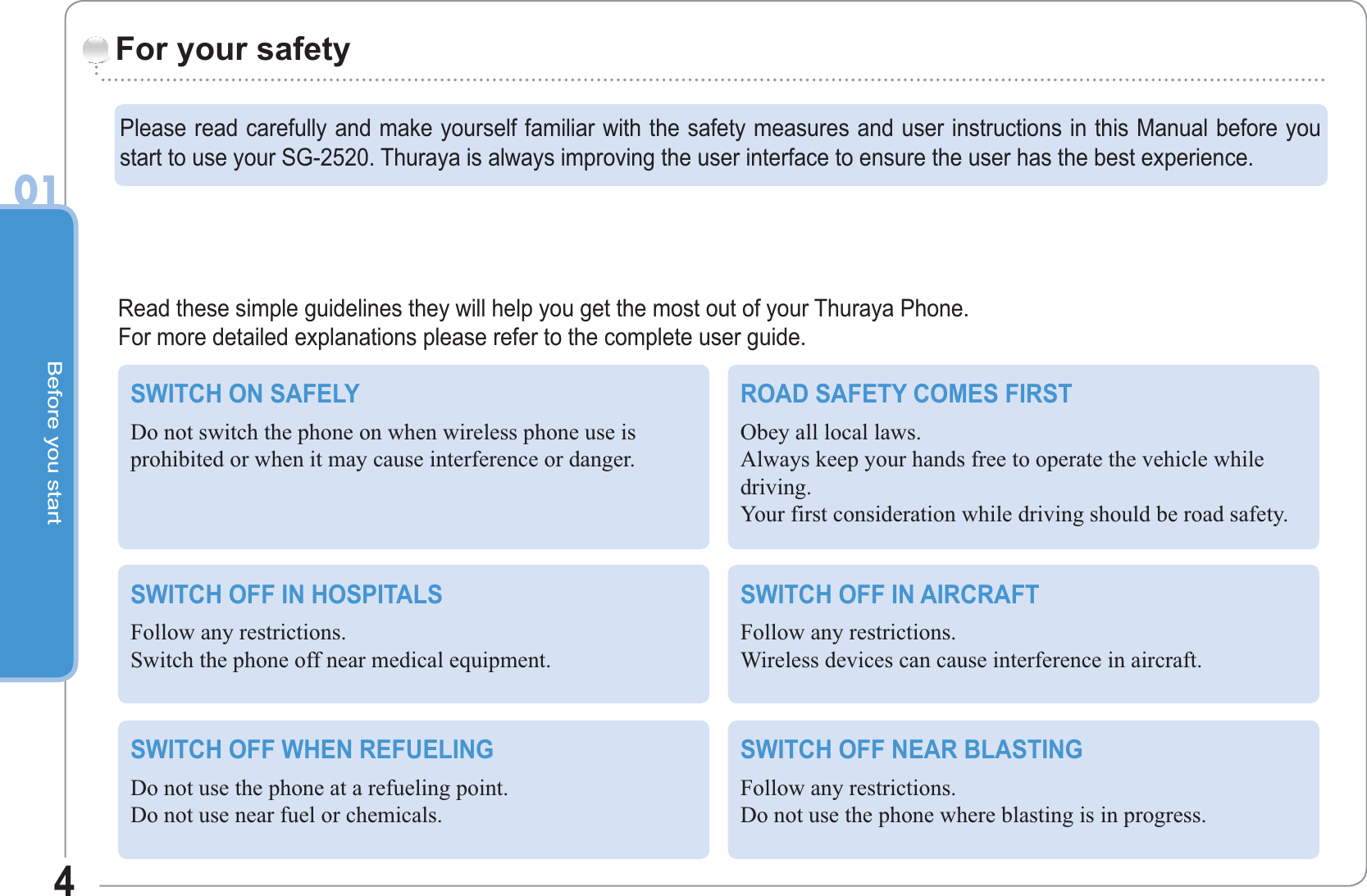 Before you start401Read these simple guidelines they will help you get the most out of your Thuraya Phone.For more detailed explanations please refer to the complete user guide.For your safetySWITCH ON SAFELYDo not switch the phone on when wireless phone use isprohibited or when it may cause interference or danger.ROAD SAFETY COMES FIRSTObey all local laws.Always keep your hands free to operate the vehicle whiledriving.Your first consideration while driving should be road safety.SWITCH OFF IN HOSPITALSFollow any restrictions.Switch the phone off near medical equipment.SWITCH OFF IN AIRCRAFTFollow any restrictions.Wireless devices can cause interference in aircraft.SWITCH OFF WHEN REFUELINGDo not use the phone at a refueling point.Do not use near fuel or chemicals.SWITCH OFF NEAR BLASTINGFollow any restrictions.Do not use the phone where blasting is in progress.Please read carefully and make yourself familiar with the safety measures and user instructions in this Manual before youstart to use your SG-2520. Thuraya is always improving the user interface to ensure the user has the best experience.