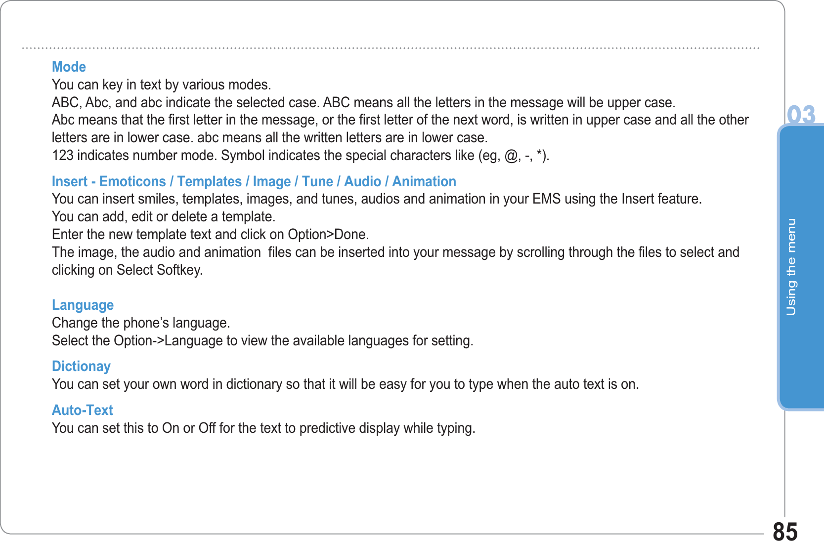 Using the menu0385Mode You can key in text by various modes.ABC, Abc, and abc indicate the selected case. ABC means all the letters in the message will be upper case. Abc means that the first letter in the message, or the first letter of the next word, is written in upper case and all the other letters are in lower case. abc means all the written letters are in lower case.123 indicates number mode. Symbol indicates the special characters like (eg, @, -, *). Insert - Emoticons / Templates / Image / Tune / Audio / AnimationYou can insert smiles, templates, images, and tunes, audios and animation in your EMS using the Insert feature. You can add, edit or delete a template.  Enter the new template text and click on Option&gt;Done.  The image, the audio and animation  files can be inserted into your message by scrolling through the files to select and clicking on Select Softkey.Language Change the phone’s language. Select the Option-&gt;Language to view the available languages for setting. Dictionay You can set your own word in dictionary so that it will be easy for you to type when the auto text is on.Auto-Text  You can set this to On or Off for the text to predictive display while typing.