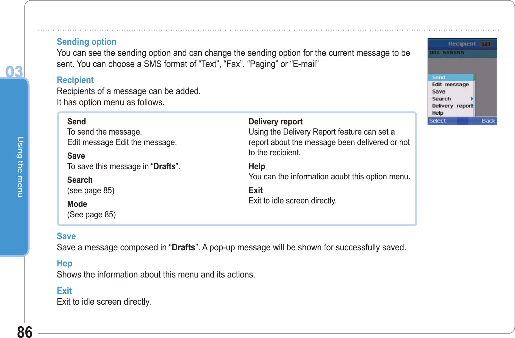 Using the menu0386Sending option You can see the sending option and can change the sending option for the current message to be sent. You can choose a SMS format of “Text”, “Fax”, “Paging” or “E-mail”RecipientRecipients of a message can be added.It has option menu as follows.SendTo send the message.Edit message Edit the message.SaveTo save this message in “Drafts”.Search(see page 85)Mode(See page 85)Delivery reportUsing the Delivery Report feature can set a report about the message been delivered or not to the recipient. HelpYou can the information aoubt this option menu.ExitExit to idle screen directly.Save Save a message composed in “Drafts”. A pop-up message will be shown for successfully saved.HepShows the information about this menu and its actions.ExitExit to idle screen directly.