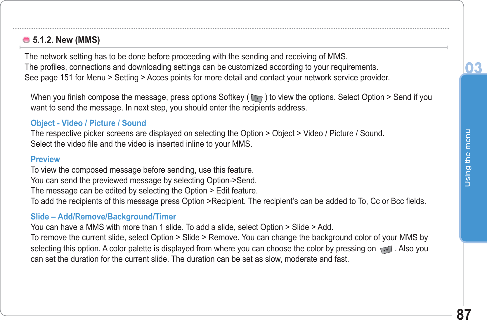 Using the menu0387When you finish compose the message, press options Softkey ( ) to view the options. Select Option &gt; Send if you want to send the message. In next step, you should enter the recipients address.Object - Video / Picture / Sound The respective picker screens are displayed on selecting the Option &gt; Object &gt; Video / Picture / Sound.Select the video file and the video is inserted inline to your MMS. Preview To view the composed message before sending, use this feature.You can send the previewed message by selecting Option-&gt;Send. The message can be edited by selecting the Option &gt; Edit feature. To add the recipients of this message press Option &gt;Recipient. The recipient’s can be added to To, Cc or Bcc fields. Slide – Add/Remove/Background/TimerYou can have a MMS with more than 1 slide. To add a slide, select Option &gt; Slide &gt; Add. To remove the current slide, select Option &gt; Slide &gt; Remove. You can change the background color of your MMS by selecting this option. A color palette is displayed from where you can choose the color by pressing on  . Also you can set the duration for the current slide. The duration can be set as slow, moderate and fast.5.1.2. New (MMS) The network setting has to be done before proceeding with the sending and receiving of MMS.The profiles, connections and downloading settings can be customized according to your requirements. See page 151 for Menu &gt; Setting &gt; Acces points for more detail and contact your network service provider.