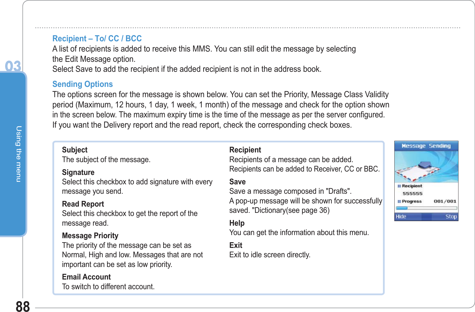 Using the menu0388Recipient – To/ CC / BCCA list of recipients is added to receive this MMS. You can still edit the message by selectingthe Edit Message option.Select Save to add the recipient if the added recipient is not in the address book. Sending Options The options screen for the message is shown below. You can set the Priority, Message Class Validity period (Maximum, 12 hours, 1 day, 1 week, 1 month) of the message and check for the option shown in the screen below. The maximum expiry time is the time of the message as per the server configured.If you want the Delivery report and the read report, check the corresponding check boxes. SubjectThe subject of the message. SignatureSelect this checkbox to add signature with every message you send. Read ReportSelect this checkbox to get the report of the message read. Message PriorityThe priority of the message can be set as Normal, High and low. Messages that are not important can be set as low priority. Email AccountTo switch to different account.Recipient Recipients of a message can be added.Recipients can be added to Receiver, CC or BBC.Save Save a message composed in &quot;Drafts&quot;.A pop-up message will be shown for successfully saved. &quot;Dictionary(see page 36)HelpYou can get the information about this menu.ExitExit to idle screen directly.