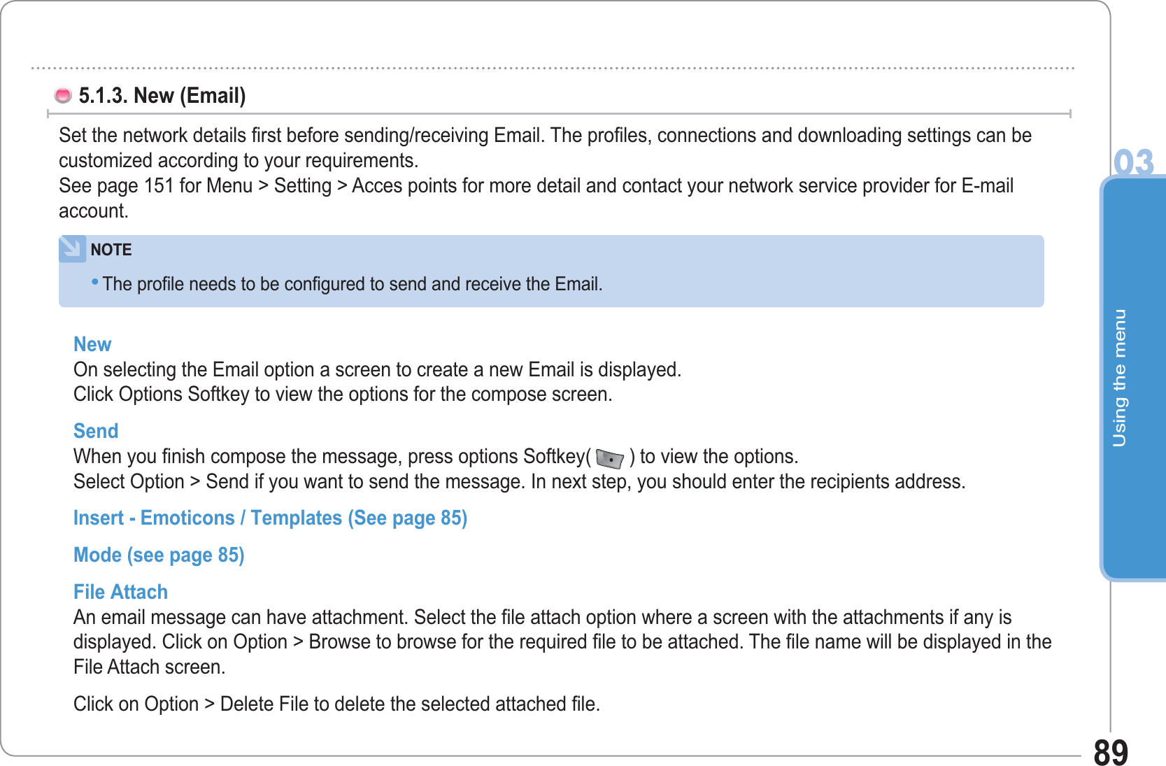 Using the menu0389New On selecting the Email option a screen to create a new Email is displayed. Click Options Softkey to view the options for the compose screen. Send When you finish compose the message, press options Softkey( ) to view the options. Select Option &gt; Send if you want to send the message. In next step, you should enter the recipients address.Insert - Emoticons / Templates (See page 85)Mode (see page 85)File Attach An email message can have attachment. Select the file attach option where a screen with the attachments if any is displayed. Click on Option &gt; Browse to browse for the required file to be attached. The file name will be displayed in the File Attach screen.Click on Option &gt; Delete File to delete the selected attached file.       5.1.3. New (Email) Set the network details first before sending/receiving Email. The profiles, connections and downloading settings can be customized according to your requirements. See page 151 for Menu &gt; Setting &gt; Acces points for more detail and contact your network service provider for E-mailaccount.NOTEThe profile needs to be configured to send and receive the Email. •