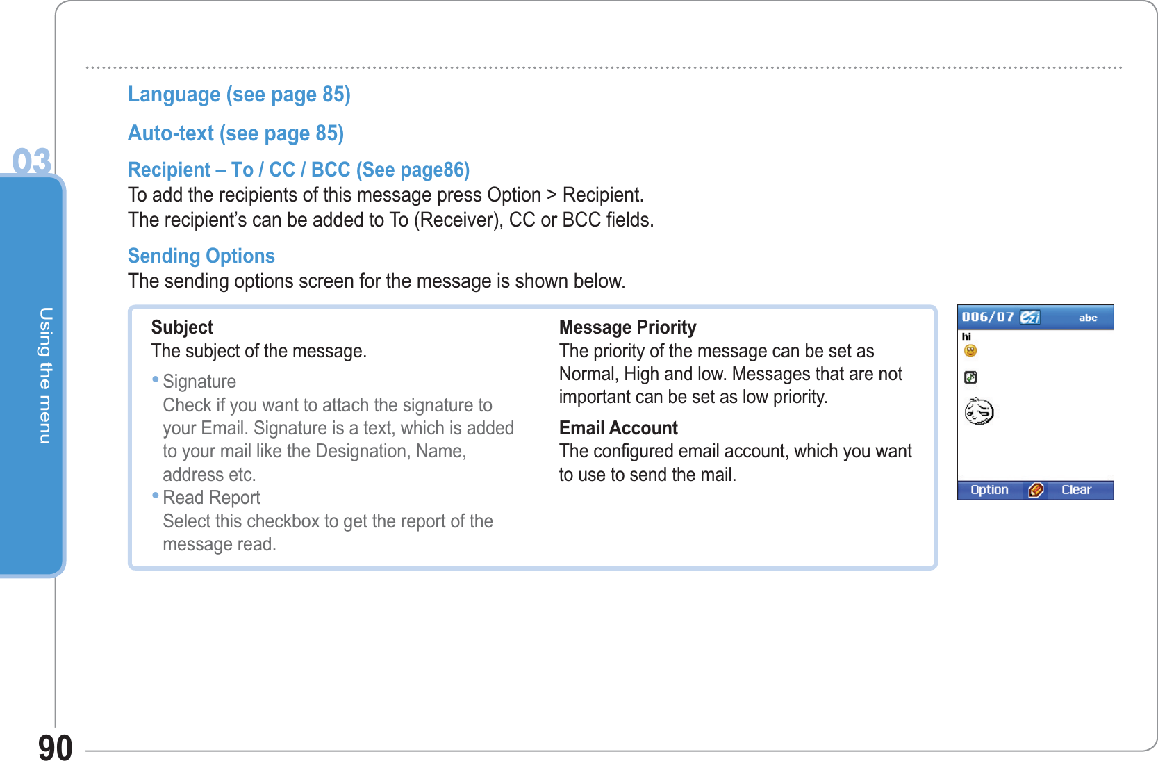 Using the menu0390Language (see page 85)Auto-text (see page 85)Recipient – To / CC / BCC (See page86)To add the recipients of this message press Option &gt; Recipient.The recipient’s can be added to To (Receiver), CC or BCC fields. Sending Options The sending options screen for the message is shown below. SubjectThe subject of the message. SignatureCheck if you want to attach the signature toyour Email. Signature is a text, which is addedto your mail like the Designation, Name,address etc. Read ReportSelect this checkbox to get the report of themessage read. ••Message PriorityThe priority of the message can be set as Normal, High and low. Messages that are not important can be set as low priority. Email AccountThe configured email account, which you wantto use to send the mail. 