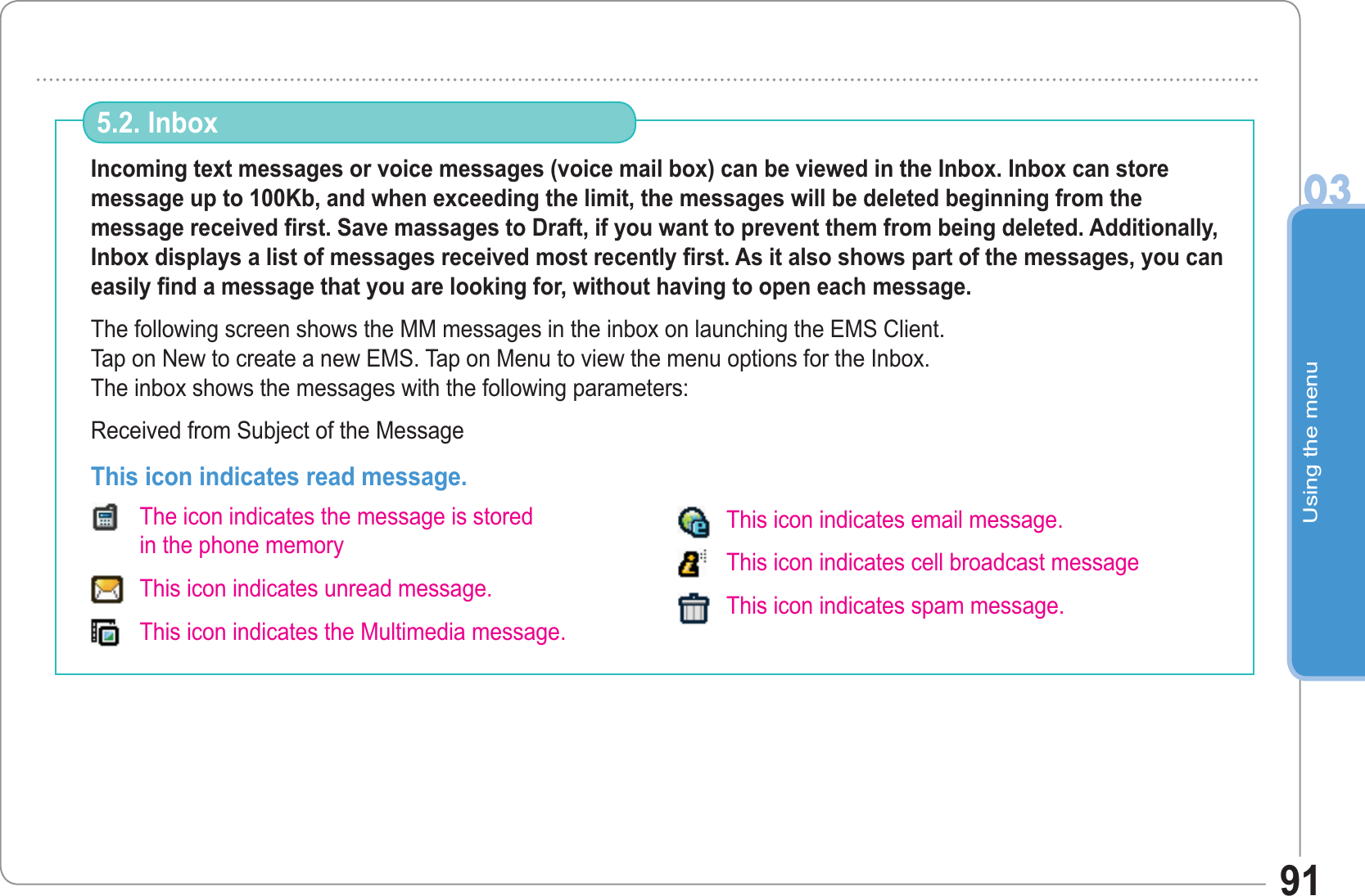 Using the menu0391Incoming text messages or voice messages (voice mail box) can be viewed in the Inbox. Inbox can store message up to 100Kb, and when exceeding the limit, the messages will be deleted beginning from the message received first. Save massages to Draft, if you want to prevent them from being deleted. Additionally, Inbox displays a list of messages received most recently first. As it also shows part of the messages, you can easily find a message that you are looking for, without having to open each message.The following screen shows the MM messages in the inbox on launching the EMS Client.Tap on New to create a new EMS. Tap on Menu to view the menu options for the Inbox.The inbox shows the messages with the following parameters: Received from Subject of the Message5.2. Inbox This icon indicates read message. The icon indicates the message is storedin the phone memory This icon indicates unread message. This icon indicates the Multimedia message.This icon indicates email message. This icon indicates cell broadcast message This icon indicates spam message. 