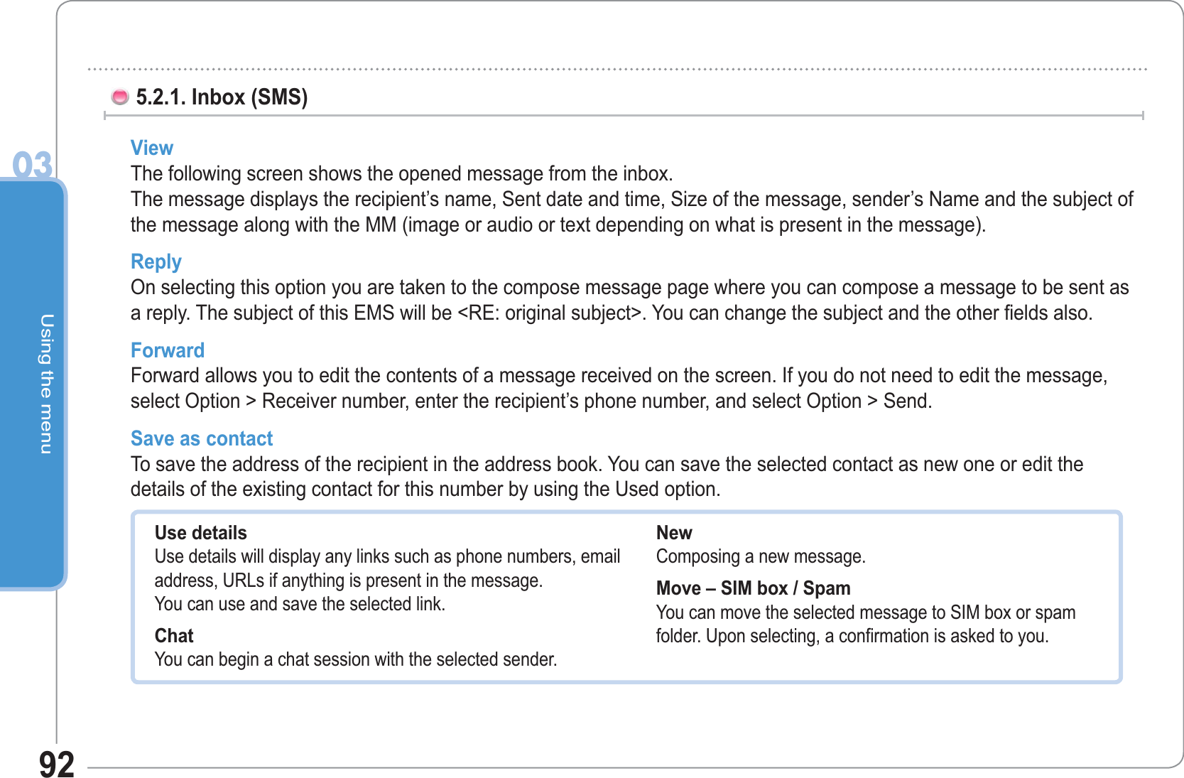 Using the menu0392View  The following screen shows the opened message from the inbox. The message displays the recipient’s name, Sent date and time, Size of the message, sender’s Name and the subject of the message along with the MM (image or audio or text depending on what is present in the message). Reply On selecting this option you are taken to the compose message page where you can compose a message to be sent as a reply. The subject of this EMS will be &lt;RE: original subject&gt;. You can change the subject and the other fields also. Forward  Forward allows you to edit the contents of a message received on the screen. If you do not need to edit the message, select Option &gt; Receiver number, enter the recipient’s phone number, and select Option &gt; Send.Save as contact  To save the address of the recipient in the address book. You can save the selected contact as new one or edit the details of the existing contact for this number by using the Used option.5.2.1. Inbox (SMS) Use details Use details will display any links such as phone numbers, email address, URLs if anything is present in the message.You can use and save the selected link.Chat You can begin a chat session with the selected sender. New Composing a new message. Move – SIM box / SpamYou can move the selected message to SIM box or spam folder. Upon selecting, a confirmation is asked to you.