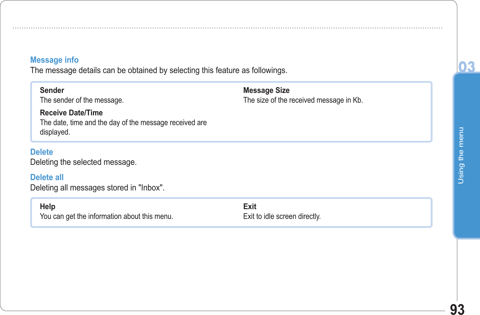 Using the menu0393Message info The message details can be obtained by selecting this feature as followings.SenderThe sender of the message. Receive Date/TimeThe date, time and the day of the message received are displayed. Message SizeThe size of the received message in Kb. Delete Deleting the selected message.Delete all  Deleting all messages stored in &quot;Inbox&quot;.HelpYou can get the information about this menu.Exit Exit to idle screen directly.