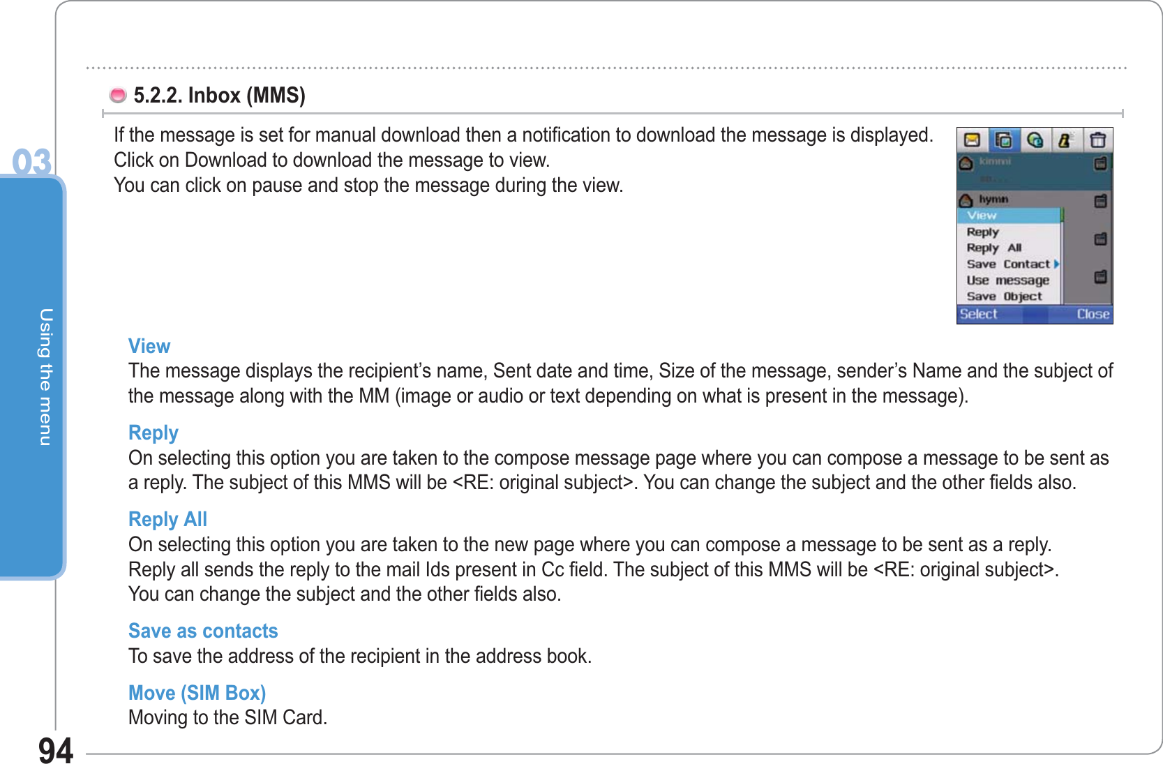 Using the menu0394View The message displays the recipient’s name, Sent date and time, Size of the message, sender’s Name and the subject of the message along with the MM (image or audio or text depending on what is present in the message). Reply On selecting this option you are taken to the compose message page where you can compose a message to be sent as a reply. The subject of this MMS will be &lt;RE: original subject&gt;. You can change the subject and the other fields also.Reply All  On selecting this option you are taken to the new page where you can compose a message to be sent as a reply.Reply all sends the reply to the mail Ids present in Cc field. The subject of this MMS will be &lt;RE: original subject&gt;.You can change the subject and the other fields also. Save as contacts To save the address of the recipient in the address book.Move (SIM Box)   Moving to the SIM Card.5.2.2. Inbox (MMS)  If the message is set for manual download then a notification to download the message is displayed.Click on Download to download the message to view. You can click on pause and stop the message during the view. 