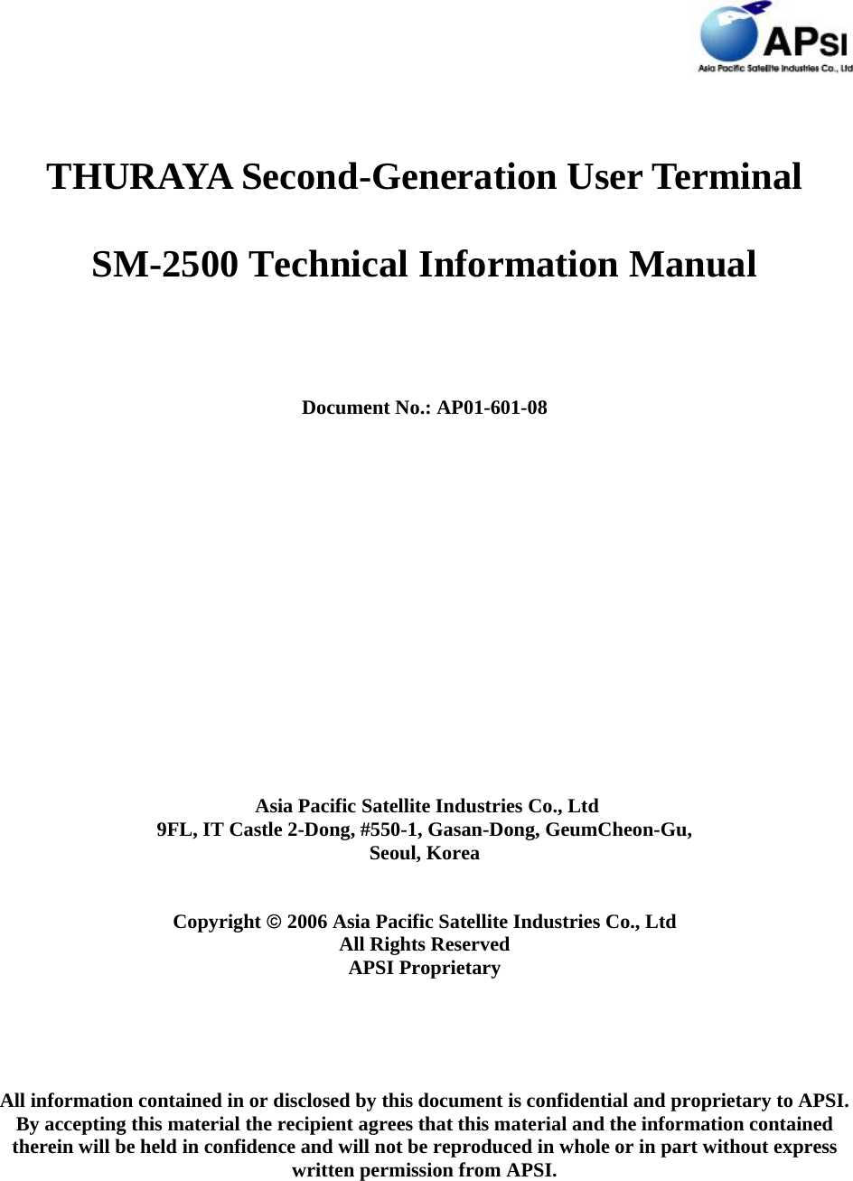  THURAYA Second-Generation User Terminal SM-2500 Technical Information Manual  Document No.: AP01-601-08     Asia Pacific Satellite Industries Co., Ltd 9FL, IT Castle 2-Dong, #550-1, Gasan-Dong, GeumCheon-Gu, Seoul, Korea  Copyright © 2006 Asia Pacific Satellite Industries Co., Ltd All Rights Reserved APSI Proprietary All information contained in or disclosed by this document is confidential and proprietary to APSI. By accepting this material the recipient agrees that this material and the information contained therein will be held in confidence and will not be reproduced in whole or in part without express written permission from APSI.  