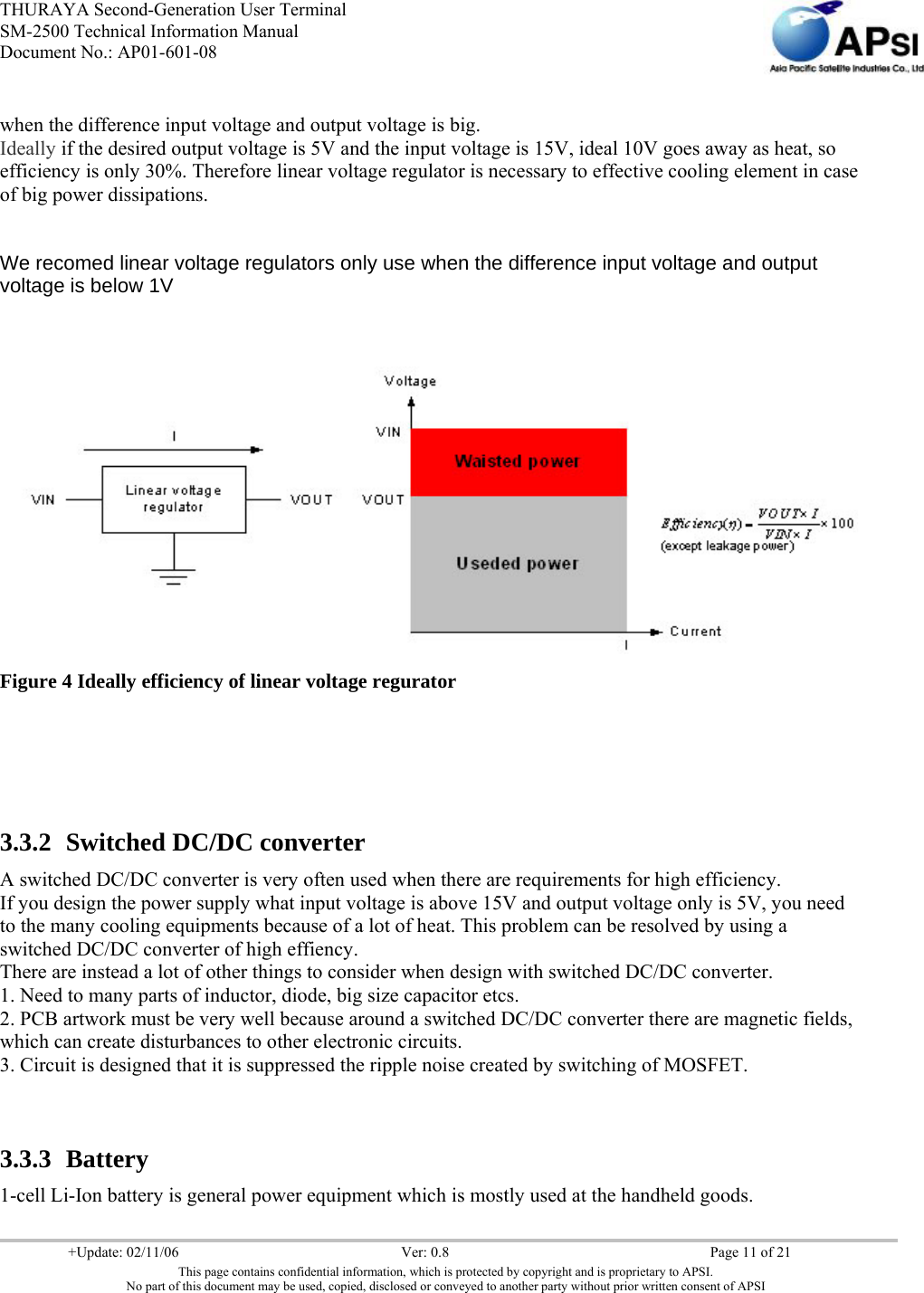 THURAYA Second-Generation User Terminal SM-2500 Technical Information Manual Document No.: AP01-601-08     +Update: 02/11/06  Ver: 0.8  Page 11 of 21 This page contains confidential information, which is protected by copyright and is proprietary to APSI. No part of this document may be used, copied, disclosed or conveyed to another party without prior written consent of APSI  when the difference input voltage and output voltage is big. Ideally if the desired output voltage is 5V and the input voltage is 15V, ideal 10V goes away as heat, so efficiency is only 30%. Therefore linear voltage regulator is necessary to effective cooling element in case of big power dissipations.  We recomed linear voltage regulators only use when the difference input voltage and output voltage is below 1V      Figure 4 Ideally efficiency of linear voltage regurator   3.3.2 Switched DC/DC converter  A switched DC/DC converter is very often used when there are requirements for high efficiency. If you design the power supply what input voltage is above 15V and output voltage only is 5V, you need to the many cooling equipments because of a lot of heat. This problem can be resolved by using a switched DC/DC converter of high effiency. There are instead a lot of other things to consider when design with switched DC/DC converter. 1. Need to many parts of inductor, diode, big size capacitor etcs. 2. PCB artwork must be very well because around a switched DC/DC converter there are magnetic fields, which can create disturbances to other electronic circuits. 3. Circuit is designed that it is suppressed the ripple noise created by switching of MOSFET.  3.3.3 Battery  1-cell Li-Ion battery is general power equipment which is mostly used at the handheld goods.  