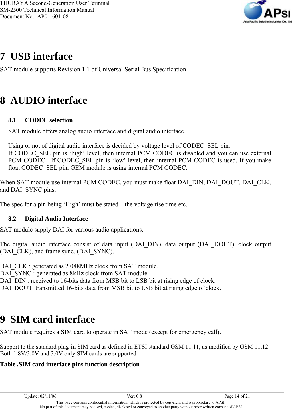 THURAYA Second-Generation User Terminal SM-2500 Technical Information Manual Document No.: AP01-601-08     +Update: 02/11/06  Ver: 0.8  Page 14 of 21 This page contains confidential information, which is protected by copyright and is proprietary to APSI. No part of this document may be used, copied, disclosed or conveyed to another party without prior written consent of APSI   7 USB interface SAT module supports Revision 1.1 of Universal Serial Bus Specification.  8 AUDIO interface 8.1 CODEC selection   SAT module offers analog audio interface and digital audio interface.  Using or not of digital audio interface is decided by voltage level of CODEC_SEL pin. If CODEC_SEL pin is ‘high’ level, then internal PCM CODEC is disabled and you can use external PCM CODEC.  If CODEC_SEL pin is ‘low’ level, then internal PCM CODEC is used. If you make float CODEC_SEL pin, GEM module is using internal PCM CODEC.  When SAT module use internal PCM CODEC, you must make float DAI_DIN, DAI_DOUT, DAI_CLK, and DAI_SYNC pins.  The spec for a pin being ‘High’ must be stated – the voltage rise time etc. 8.2 Digital Audio Interface SAT module supply DAI for various audio applications.  The digital audio interface consist of data input (DAI_DIN), data output (DAI_DOUT), clock output (DAI_CLK), and frame sync. (DAI_SYNC).  DAI_CLK : generated as 2.048MHz clock from SAT module.  DAI_SYNC : generated as 8kHz clock from SAT module.  DAI_DIN : received to 16-bits data from MSB bit to LSB bit at rising edge of clock.  DAI_DOUT: transmitted 16-bits data from MSB bit to LSB bit at rising edge of clock.   9 SIM card interface SAT module requires a SIM card to operate in SAT mode (except for emergency call).  Support to the standard plug-in SIM card as defined in ETSI standard GSM 11.11, as modified by GSM 11.12. Both 1.8V/3.0V and 3.0V only SIM cards are supported. Table .SIM card interface pins function description 