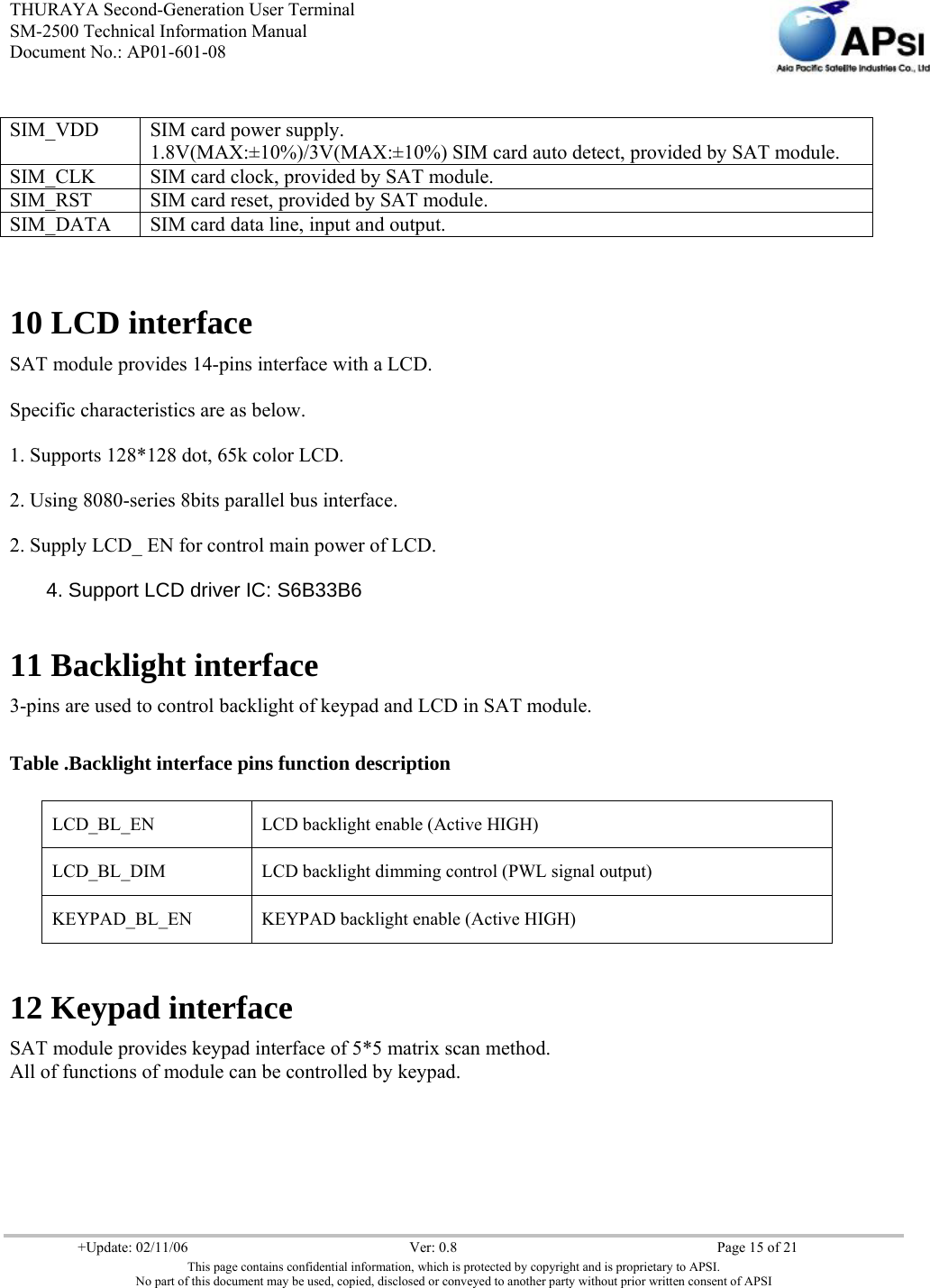 THURAYA Second-Generation User Terminal SM-2500 Technical Information Manual Document No.: AP01-601-08     +Update: 02/11/06  Ver: 0.8  Page 15 of 21 This page contains confidential information, which is protected by copyright and is proprietary to APSI. No part of this document may be used, copied, disclosed or conveyed to another party without prior written consent of APSI   10 LCD interface SAT module provides 14-pins interface with a LCD.  Specific characteristics are as below. 1. Supports 128*128 dot, 65k color LCD. 2. Using 8080-series 8bits parallel bus interface. 2. Supply LCD_ EN for control main power of LCD. 4. Support LCD driver IC: S6B33B6 11 Backlight interface 3-pins are used to control backlight of keypad and LCD in SAT module.  Table .Backlight interface pins function description                12 Keypad interface SAT module provides keypad interface of 5*5 matrix scan method. All of functions of module can be controlled by keypad.    SIM_VDD  SIM card power supply. 1.8V(MAX:±10%)/3V(MAX:±10%) SIM card auto detect, provided by SAT module. SIM_CLK  SIM card clock, provided by SAT module. SIM_RST  SIM card reset, provided by SAT module. SIM_DATA  SIM card data line, input and output. LCD_BL_EN  LCD backlight enable (Active HIGH) LCD_BL_DIM  LCD backlight dimming control (PWL signal output) KEYPAD_BL_EN  KEYPAD backlight enable (Active HIGH) 