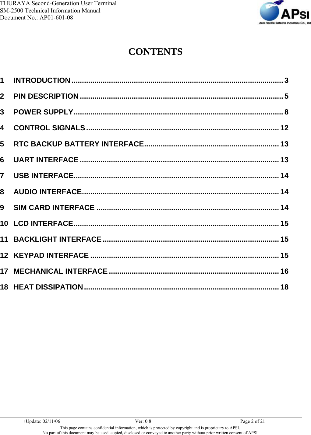 THURAYA Second-Generation User Terminal SM-2500 Technical Information Manual Document No.: AP01-601-08     +Update: 02/11/06  Ver: 0.8  Page 2 of 21 This page contains confidential information, which is protected by copyright and is proprietary to APSI. No part of this document may be used, copied, disclosed or conveyed to another party without prior written consent of APSI    CONTENTS  1 INTRODUCTION ...................................................................................................... 3 2 PIN DESCRIPTION .................................................................................................. 5 3 POWER SUPPLY..................................................................................................... 8 4 CONTROL SIGNALS............................................................................................. 12 5 RTC BACKUP BATTERY INTERFACE................................................................. 13 6 UART INTERFACE ................................................................................................ 13 7 USB INTERFACE................................................................................................... 14 8 AUDIO INTERFACE............................................................................................... 14 9 SIM CARD INTERFACE ........................................................................................ 14 10 LCD INTERFACE................................................................................................... 15 11 BACKLIGHT INTERFACE..................................................................................... 15 12 KEYPAD INTERFACE ........................................................................................... 15 17 MECHANICAL INTERFACE.................................................................................. 16 18 HEAT DISSIPATION.............................................................................................. 18              