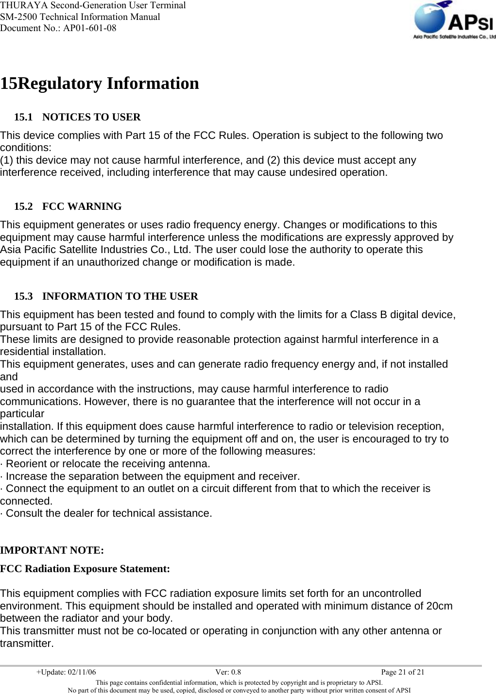 THURAYA Second-Generation User Terminal SM-2500 Technical Information Manual Document No.: AP01-601-08     +Update: 02/11/06  Ver: 0.8  Page 21 of 21 This page contains confidential information, which is protected by copyright and is proprietary to APSI. No part of this document may be used, copied, disclosed or conveyed to another party without prior written consent of APSI  15Regulatory Information 15.1 NOTICES TO USER This device complies with Part 15 of the FCC Rules. Operation is subject to the following two conditions: (1) this device may not cause harmful interference, and (2) this device must accept any interference received, including interference that may cause undesired operation.  15.2 FCC WARNING This equipment generates or uses radio frequency energy. Changes or modifications to this equipment may cause harmful interference unless the modifications are expressly approved by Asia Pacific Satellite Industries Co., Ltd. The user could lose the authority to operate this equipment if an unauthorized change or modification is made.  15.3 INFORMATION TO THE USER This equipment has been tested and found to comply with the limits for a Class B digital device, pursuant to Part 15 of the FCC Rules. These limits are designed to provide reasonable protection against harmful interference in a residential installation. This equipment generates, uses and can generate radio frequency energy and, if not installed and used in accordance with the instructions, may cause harmful interference to radio communications. However, there is no guarantee that the interference will not occur in a particular installation. If this equipment does cause harmful interference to radio or television reception, which can be determined by turning the equipment off and on, the user is encouraged to try to correct the interference by one or more of the following measures: · Reorient or relocate the receiving antenna. · Increase the separation between the equipment and receiver. · Connect the equipment to an outlet on a circuit different from that to which the receiver is connected. · Consult the dealer for technical assistance.  IMPORTANT NOTE: FCC Radiation Exposure Statement:  This equipment complies with FCC radiation exposure limits set forth for an uncontrolled environment. This equipment should be installed and operated with minimum distance of 20cm between the radiator and your body. This transmitter must not be co-located or operating in conjunction with any other antenna or transmitter. 