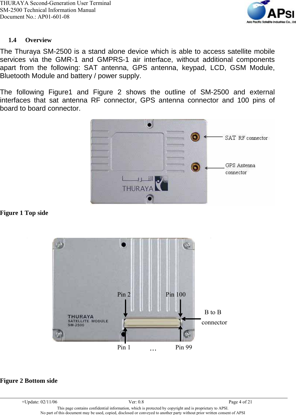 THURAYA Second-Generation User Terminal SM-2500 Technical Information Manual Document No.: AP01-601-08     +Update: 02/11/06  Ver: 0.8  Page 4 of 21 This page contains confidential information, which is protected by copyright and is proprietary to APSI. No part of this document may be used, copied, disclosed or conveyed to another party without prior written consent of APSI  1.4 Overview The Thuraya SM-2500 is a stand alone device which is able to access satellite mobile services via the GMR-1 and GMPRS-1 air interface, without additional components apart from the following: SAT antenna, GPS antenna, keypad, LCD, GSM Module, Bluetooth Module and battery / power supply.  The following Figure1 and Figure 2 shows the outline of SM-2500 and external interfaces that sat antenna RF connector, GPS antenna connector and 100 pins of board to board connector.   Figure 1 Top side   Figure 2 Bottom side Pin 2 Pin 100B to B connector Pin 1 …Pin 99