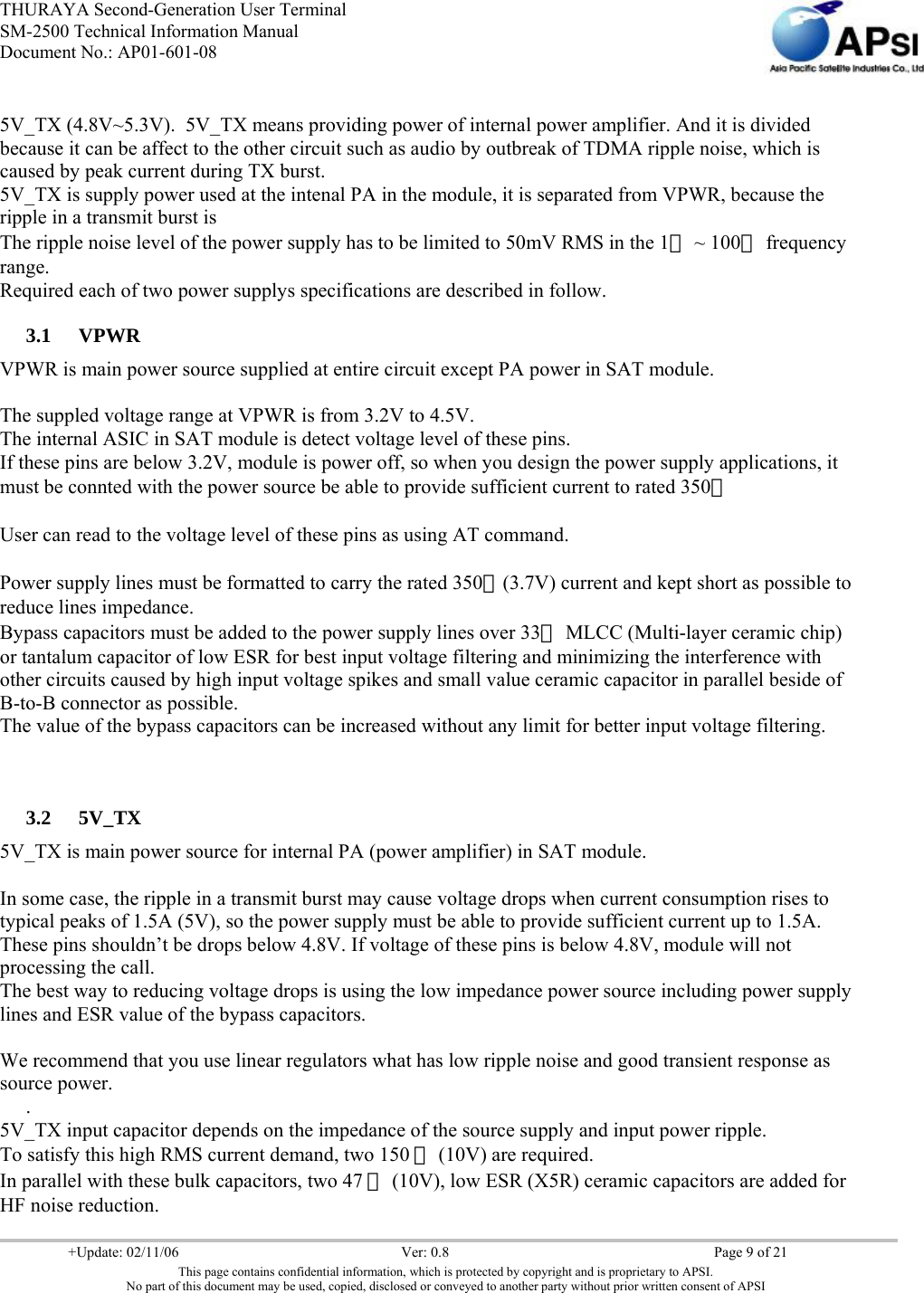 THURAYA Second-Generation User Terminal SM-2500 Technical Information Manual Document No.: AP01-601-08     +Update: 02/11/06  Ver: 0.8  Page 9 of 21 This page contains confidential information, which is protected by copyright and is proprietary to APSI. No part of this document may be used, copied, disclosed or conveyed to another party without prior written consent of APSI  5V_TX (4.8V~5.3V).  5V_TX means providing power of internal power amplifier. And it is divided because it can be affect to the other circuit such as audio by outbreak of TDMA ripple noise, which is caused by peak current during TX burst. 5V_TX is supply power used at the intenal PA in the module, it is separated from VPWR, because the ripple in a transmit burst is  The ripple noise level of the power supply has to be limited to 50mV RMS in the 1㎒ ~ 100㎒ frequency range. Required each of two power supplys specifications are described in follow. 3.1 VPWR VPWR is main power source supplied at entire circuit except PA power in SAT module.  The suppled voltage range at VPWR is from 3.2V to 4.5V. The internal ASIC in SAT module is detect voltage level of these pins. If these pins are below 3.2V, module is power off, so when you design the power supply applications, it must be connted with the power source be able to provide sufficient current to rated 350㎃  User can read to the voltage level of these pins as using AT command.  Power supply lines must be formatted to carry the rated 350㎃(3.7V) current and kept short as possible to reduce lines impedance. Bypass capacitors must be added to the power supply lines over 33㎌ MLCC (Multi-layer ceramic chip) or tantalum capacitor of low ESR for best input voltage filtering and minimizing the interference with other circuits caused by high input voltage spikes and small value ceramic capacitor in parallel beside of B-to-B connector as possible. The value of the bypass capacitors can be increased without any limit for better input voltage filtering.   3.2 5V_TX 5V_TX is main power source for internal PA (power amplifier) in SAT module.  In some case, the ripple in a transmit burst may cause voltage drops when current consumption rises to typical peaks of 1.5A (5V), so the power supply must be able to provide sufficient current up to 1.5A. These pins shouldn’t be drops below 4.8V. If voltage of these pins is below 4.8V, module will not processing the call. The best way to reducing voltage drops is using the low impedance power source including power supply lines and ESR value of the bypass capacitors.  We recommend that you use linear regulators what has low ripple noise and good transient response as source power. . 5V_TX input capacitor depends on the impedance of the source supply and input power ripple. To satisfy this high RMS current demand, two 150 ㎌ (10V) are required. In parallel with these bulk capacitors, two 47 ㎌ (10V), low ESR (X5R) ceramic capacitors are added for HF noise reduction. 