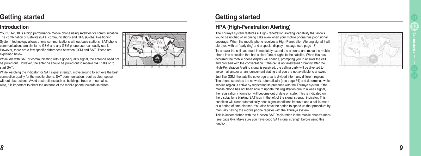 802Getting started902Getting started0304Getting started 01IntroductionYour SO-2510 is a high performance mobile phone using satellites for communication. The combination of Satellite (SAT) communications and GPS (Global Positioning System) technology allows phone communications without base stations. SAT phone communications are similar to GSM and any GSM phone user can easily use it. However, there are a few speciﬁ c differences between GSM and SAT. These are explained below. While idle with SAT or communicating with a good quality signal, the antenna need not be pulled out. However, the antenna should be pulled out to receive SAT calls or to start SAT. While watching the indicator for SAT signal strength, move around to achieve the best connection quality for the mobile phone. SAT communication requires clear space without obstructions. Avoid obstructions such as buildings, trees or mountains. Also, it is important to direct the antenna of the mobile phone towards satellites. HPA (High-Penetration Alerting) The Thuraya system features a &apos;High-Penetration Alerting&apos; capability that allows you to be notiﬁ ed of incoming calls even when your mobile phone has poor signal coverage. When the mobile phone receives a High-Penetration Alerting signal it will alert you with an &apos;early ring&apos; and a special display message (see page 18). To answer the call, you must immediately extend the antenna and move the mobile phone into a position that has a clear &apos;line of sight&apos; to the satellite. When this has occurred the mobile phone display will change, prompting you to answer the calland proceed with the conversation. If the call is not answered promptly after theHigh-Penetration Alerting signal is received, the calling party will be diverted tovoice mail and/or an announcement stating that you are not available to answer. Just like GSM, the satellite coverage area is divided into many different regions. The phone searches the network automatically (see page 64) and determines which service region is active by registering its presence with the Thuraya system. If the mobile phone has not been able to update this registration due to a weak signal, the registration information will become out of date or &apos;stale&apos;. This is indicated on the display by a blinking SAT icon in the left of the signal strength indicator. This condition will clear automatically once signal conditions improve and a call is made or a period of time elapses. You also have the option to speed up that procedure by manually having the mobile phone register with the Thuraya system. This is accomplished with the function SAT Registration in the mobile phone&apos;s menu (see page 64). Make sure you have good SAT signal strength before using this function.