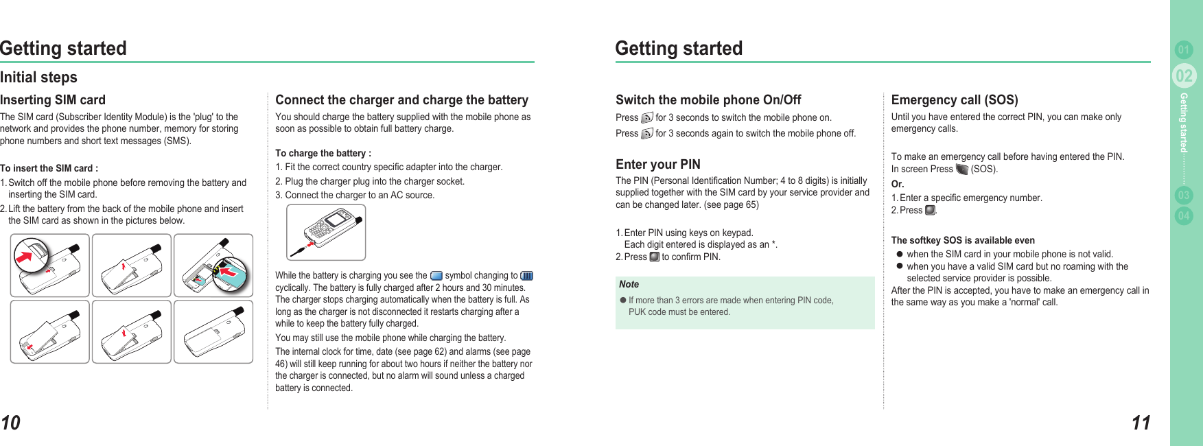 1002Getting started1102Getting started0304Getting started 01Connect the charger and charge the battery You should charge the battery supplied with the mobile phone as soon as possible to obtain full battery charge.To charge the battery :1. Fit the correct country speciﬁ c adapter into the charger.2. Plug the charger plug into the charger socket.3. Connect the charger to an AC source. Initial steps Inserting SIM card The SIM card (Subscriber Identity Module) is the &apos;plug&apos; to the network and provides the phone number, memory for storing phone numbers and short text messages (SMS).To insert the SIM card :1. Switch off the mobile phone before removing the battery and  inserting the SIM card.2. Lift the battery from the back of the mobile phone and insert  the SIM card as shown in the pictures below.While the battery is charging you see the   symbol changing to   cyclically. The battery is fully charged after 2 hours and 30 minutes. The charger stops charging automatically when the battery is full. As long as the charger is not disconnected it restarts charging after a while to keep the battery fully charged. You may still use the mobile phone while charging the battery. The internal clock for time, date (see page 62) and alarms (see page 46) will still keep running for about two hours if neither the battery nor the charger is connected, but no alarm will sound unless a charged battery is connected. Emergency call (SOS) Until you have entered the correct PIN, you can make only emergency calls. To make an emergency call before having entered the PIN.In screen Press   (SOS).Or.1. Enter a speciﬁ c emergency number.2. Press  .The softkey SOS is available even when the SIM card in your mobile phone is not valid.when you have a valid SIM card but no roaming with the  selected service provider is possible.After the PIN is accepted, you have to make an emergency call in the same way as you make a &apos;normal&apos; call.●●Switch the mobile phone On/Off Press   for 3 seconds to switch the mobile phone on.Press   for 3 seconds again to switch the mobile phone off.Enter your PINThe PIN (Personal Identiﬁ cation Number; 4 to 8 digits) is initially supplied together with the SIM card by your service provider and can be changed later. (see page 65)1. Enter PIN using keys on keypad.  Each digit entered is displayed as an *.2. Press   to conﬁ rm PIN.NoteIf more than 3 errors are made when entering PIN code,   PUK code must be entered.●