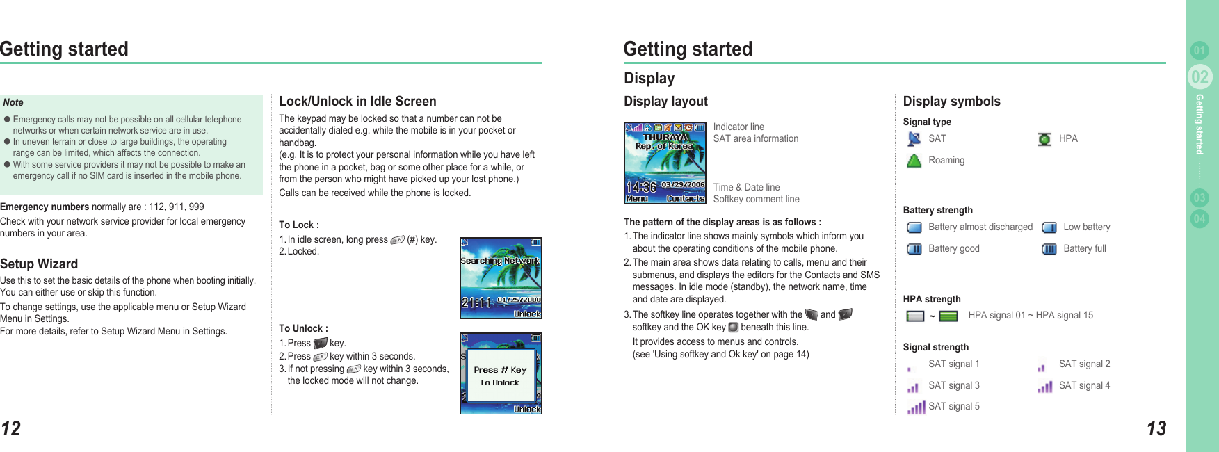 1202Getting started1302Getting started0304Getting started 01Lock/Unlock in Idle Screen The keypad may be locked so that a number can not be accidentally dialed e.g. while the mobile is in your pocket or handbag.  (e.g. It is to protect your personal information while you have left the phone in a pocket, bag or some other place for a while, or from the person who might have picked up your lost phone.) Calls can be received while the phone is locked. To Lock :1. In idle screen, long press   (#) key. 2. Locked.To Unlock :1. Press   key. 2. Press   key within 3 seconds. 3. If not pressing   key within 3 seconds,   the locked mode will not change.NoteEmergency calls may not be possible on all cellular telephone   networks or when certain network service are in use. In uneven terrain or close to large buildings, the operating   range can be limited, which affects the connection.With some service providers it may not be possible to make an   emergency call if no SIM card is inserted in the mobile phone.●●●Emergency numbers normally are : 112, 911, 999Check with your network service provider for local emergency numbers in your area.Setup WizardUse this to set the basic details of the phone when booting initially. You can either use or skip this function.To change settings, use the applicable menu or Setup Wizard Menu in Settings. For more details, refer to Setup Wizard Menu in Settings.DisplayDisplay layoutThe pattern of the display areas is as follows :1. The indicator line shows mainly symbols which inform you   about the operating conditions of the mobile phone.2. The main area shows data relating to calls, menu and their   submenus, and displays the editors for the Contacts and SMS   messages. In idle mode (standby), the network name, time   and date are displayed.3. The softkey line operates together with the   and     softkey and the OK key   beneath this line.   It provides access to menus and controls.   (see &apos;Using softkey and Ok key&apos; on page 14)Indicator line SAT area informationDisplay symbolsSAT HPARoamingSignal typeSAT signal 1 SAT signal 2SAT signal 3 SAT signal 4SAT signal 5Signal strengthHPA signal 01 ~ HPA signal 15HPA strengthBattery almost discharged Low batteryBattery good Battery fullBattery strength~Time &amp; Date line Softkey comment line