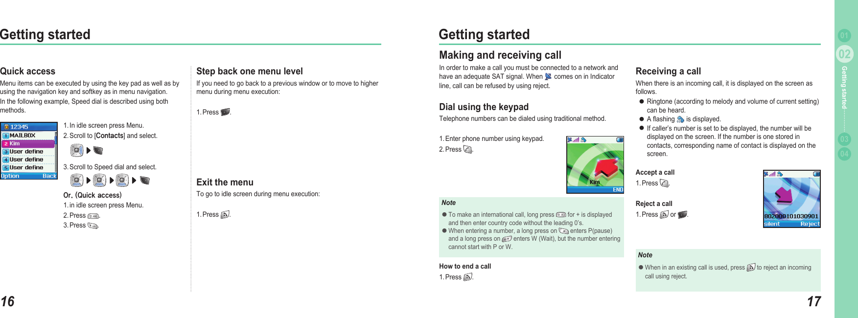 1602Getting started1702Getting started0304Getting started 01Quick accessMenu items can be executed by using the key pad as well as by using the navigation key and softkey as in menu navigation. In the following example, Speed dial is described using both methods. 1. In idle screen press Menu.2. Scroll to [Contacts] and select.3. Scroll to Speed dial and select.Or. (Quick access)1. in idle screen press Menu.2. Press  .3. Press  .Step back one menu levelIf you need to go back to a previous window or to move to higher menu during menu execution: 1. Press  . Exit the menuTo go to idle screen during menu execution: 1. Press  . Making and receiving callIn order to make a call you must be connected to a network and have an adequate SAT signal. When   comes on in Indicator line, call can be refused by using reject. Dial using the keypadTelephone numbers can be dialed using traditional method. 1. Enter phone number using keypad. 2. Press  . NoteTo make an international call, long press   for + is displayed   and then enter country code without the leading 0’s. When entering a number, a long press on   enters P(pause)   and a long press on   enters W (Wait), but the number entering   cannot start with P or W.●●How to end a call  1. Press  . Receiving a callWhen there is an incoming call, it is displayed on the screen as follows. Ringtone (according to melody and volume of current setting)   can be heard.A ashing   is displayed. If caller’s number is set to be displayed, the number will be   displayed on the screen. If the number is one stored in   contacts, corresponding name of contact is displayed on the   screen.Accept a call1. Press  .  Reject a call1. Press   or  .●●●NoteWhen in an existing call is used, press   to reject an incoming   call using reject.●