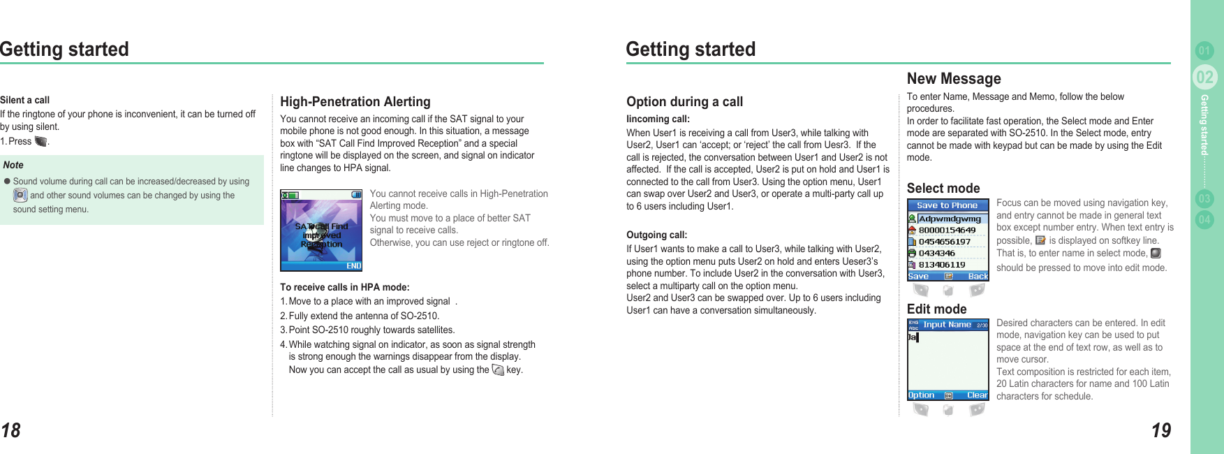 1802Getting started1902Getting started0304Getting started 01Silent a callIf the ringtone of your phone is inconvenient, it can be turned off by using silent. 1. Press  .NoteSound volume during call can be increased/decreased by using    and other sound volumes can be changed by using the   sound setting menu. ●High-Penetration AlertingYou cannot receive an incoming call if the SAT signal to your mobile phone is not good enough. In this situation, a message box with “SAT Call Find Improved Reception” and a special ringtone will be displayed on the screen, and signal on indicator line changes to HPA signal.You cannot receive calls in High-Penetration Alerting mode.  You must move to a place of better SAT signal to receive calls.  Otherwise, you can use reject or ringtone off. To receive calls in HPA mode: 1. Move to a place with an improved signal  .2. Fully extend the antenna of SO-2510. 3. Point SO-2510 roughly towards satellites.4. While watching signal on indicator, as soon as signal strength   is strong enough the warnings disappear from the display.   Now you can accept the call as usual by using the   key. Option during a call Iincoming call: When User1 is receiving a call from User3, while talking with User2, User1 can ‘accept; or ‘reject’ the call from Uesr3.  If the call is rejected, the conversation between User1 and User2 is not affected.  If the call is accepted, User2 is put on hold and User1 is connected to the call from User3. Using the option menu, User1 can swap over User2 and User3, or operate a multi-party call up to 6 users including User1.     Outgoing call: If User1 wants to make a call to User3, while talking with User2, using the option menu puts User2 on hold and enters Ueser3’s phone number. To include User2 in the conversation with User3, select a multiparty call on the option menu.   User2 and User3 can be swapped over. Up to 6 users including User1 can have a conversation simultaneously.New Message To enter Name, Message and Memo, follow the below procedures.  In order to facilitate fast operation, the Select mode and Enter mode are separated with SO-2510. In the Select mode, entry cannot be made with keypad but can be made by using the Edit mode.Select modeFocus can be moved using navigation key, and entry cannot be made in general text box except number entry. When text entry is possible,   is displayed on softkey line.That is, to enter name in select mode, should be pressed to move into edit mode.Edit modeDesired characters can be entered. In edit mode, navigation key can be used to put space at the end of text row, as well as to move cursor. Text composition is restricted for each item, 20 Latin characters for name and 100 Latin characters for schedule.